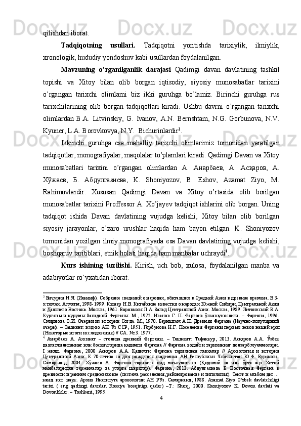 qilishdan iborat.
Tadqiqotning   usullari.   Tadqiqotni   yoritishda   tarixiylik,   ilmiylik,
xronologik, hududiy yondoshuv kabi usullardan foydalanilgan.
Mavzuning   o’rganilganlik   darajasi   Qadimgi   davan   davlatining   tashkil
topishi   va   Xitoy   bilan   olib   borgan   iqtisodiy,   siyosiy   munosabatlar   tarixini
o’rgangan   tarixchi   olimlarni   biz   ikki   guruhga   bo’lamiz.   Birinchi   guruhga   rus
tarixchilarining   olib   borgan   tadqiqotlari   kiradi.   Ushbu   davrni   o’rgangan   tarixchi
olimlardan   B.A.   Litvinskiy,   G.   Ivanov,   A.N.   Bernshtam,   N.G.   Gorbunova,   N.V.
Kyuner, L.A. Borovkovya, N.Y.   Bichurin lardir 3
.  
Ikkinchi   guruhga   esa   mahalliy   tarixchi   olimlarimiz   tomonidan   yaratilgan
tadqiqotlar, monografiyalar, maqolalar to’plamlari kiradi. Qadimgi Davan va Xitoy
munosabatlari   tarixini   o’rgangan   olimlardan   А .   Анарбаев ,   А .   Асқаров ,   A.
Хўжаев ,   Б .   Абдулгазиева ,   K.   Shoniyozov,   B.   Eshov,   Azamat   Ziyo,   M.
Rahimovlardir.   Xususan   Qadimgi   Davan   va   Xitoy   o’rtasida   olib   borilgan
munosabatlar tarixini Proffessor A. Xo’jayev tadqiqot ishlarini olib borgan. Uning
tadqiqot   ishida   Davan   davlatining   vujudga   kelishi,   Xitoy   bilan   olib   borilgan
siyosiy   jarayonlar,   o’zaro   urushlar   haqida   ham   bayon   etilgan.   K.   Shoniyozov
tomonidan   yozilgan   ilmiy   monografiyada   esa   Davan   davlatining   vujudga   kelishi,
boshqaruv taritiblari, etnik holati haqida ham manbalar uchraydi 4
.
Kurs   ishining   tuzilishi.   Kirish,   uch   bob,   xulosa,   foydalanilgan   manba   va
adabiyotlar ro‘yxatidan iborat.
3
 Бичурин Н.Я. (Иакннф). Собрание сведений о народах, обитавших в Средней Аэии в древние времена. В 3-
х томах. Алматм, 1998-1999. Кюнер Н.В. Китайские известия о народах Южной Сибири, Центральной Азии
и Дальнего Востока. Москва, 1961. Боровковя Л.А. Залад Центральной Азии. Москва, 1989. Литвинский Б.А.
Курганы   и   курумы   Западной   Ферганы.   М.,   1972.   Иванов   Г.   П.   Фарғона   ўлкашунослиги.   –   Фарғона,   1996.
Смирнова О.И. Очерки из истории Согда. М., 1970. Бернштам А.Н. Древняя Фергана (Научно-популярный
очерк). – Ташкент: изд-во АН Уз ССР, 1951. Горбунова Н.Г. Поселения Ферганы первых веков нашей эры
(Некоторые итоги исследования) // СА.  № 3. 1977.
4
  Анарбаев   А.   Ахсикат   –   столица   древний   Ферганы.   –   Ташкент:   Тафаккур,   2013.   Асқаров   А.А.   Ўзбек
давлатчилигининг илк босқичларида қадимги Фарғона // Фарғона водийси тарихининг долзарб муаммолари.
I   жилд.   Фарғона,   2000   Асқаров   А.А.   Қадимги   Фарғона   тарихидан   лавҳалар   //   Археология   и   история
Центральной   Азии.   К   70-летию   со   дня   рождения   академика   АН   Республики   Узбекистан   Ю.Ф.   Бурякова.
Самарканд,   2004.   Хўжаев   А.   Фарғона   тарихига   оид   маълумотлар   (Қадимий   ва   илк   ўрта   аср   Хитой
манбаларидан   таржималар   ва   уларга   шарҳлар).   Фарғона,   2013.   Абдулгазиева   Б.   Восточная   Фергана   в
древности и раннем средневековье (система расселения, районирование и типология). Текст и альбом дис…
канд.   ист.   наук.   Архив   Института   археологии   АН   РУз.   Самарканд,   1988.   Azamat   Ziyo   O‘zbek   davlatchiligi
tarixi   (   eng   qadimgi   davrdan   Rossiya   bosqiniga   qadar)   –T.:   Sharq,   2000.   Shoniyozov   K.   Dovon   davlati   va
Dovonli k lar. – Toshkent, 1995.  
4 