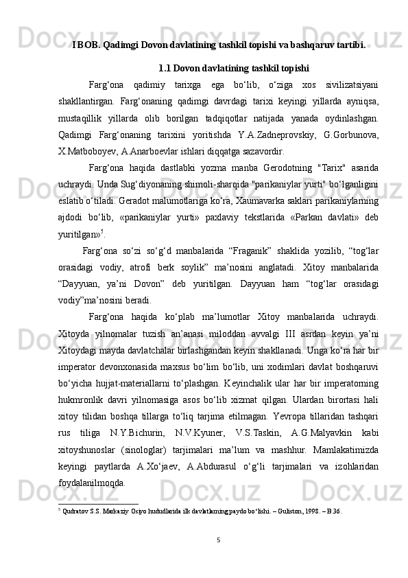 I BOB. Qadimgi Dovon davlatining tashkil topishi va bashqaruv tartibi.
1.1 Dovon davlatining tashkil topishi
Farg‘ona   qadimiy   tarixga   ega   bo‘lib,   o‘ziga   xos   sivilizatsiyani
shakllantirgan.   Farg‘onaning   qadimgi   davrdagi   tarixi   keyingi   yillarda   ayniqsa,
mustaqillik   yillarda   olib   borilgan   tadqiqotlar   natijada   yanada   oydinlashgan.
Qadimgi   Farg‘onaning   tarixini   yoritishda   Y.A.Zadneprovskiy,   G.Gorbunova,
X.Matboboyev, A.Anarboevlar ishlari diqqatga sazavordir. 
Farg‘ona   haqida   dastlabki   yozma   manba   Gerodotning   "Tarix"   asarida
uchraydi. Unda Sug‘diyonaning shimoli-sharqida "parikaniylar yurti" bo‘lganligini
eslatib o‘tiladi. Geradot malumotlariga ko‘ra, Xaumavarka saklari parikaniylarning
ajdodi   bo‘lib,   «parikaniylar   yurti»   paxlaviy   tekstlarida   «Parkan   davlati»   deb
yuritilgan» 5
. 
Farg‘ona   so‘zi   so‘g‘d   manbalarida   “Fraganik”   shaklida   yozilib,   “tog‘lar
orasidagi   vodiy,   atrofi   berk   soylik”   ma’nosini   anglatadi.   Xitoy   manbalarida
“Dayyuan,   ya’ni   Dovon”   deb   yuritilgan.   Dayyuan   ham   “tog‘lar   orasidagi
vodiy”ma’nosini beradi.
Farg‘ona   haqida   ko‘plab   ma’lumotlar   Xitoy   manbalarida   uchraydi.
Xitoyda   yilnomalar   tuzish   an’anasi   miloddan   avvalgi   III   asrdan   keyin   ya’ni
Xitoydagi mayda davlatchalar birlashgandan keyin shakllanadi.  Unga ko‘ra har bir
imperator   devonxonasida   maxsus   bo‘lim   bo‘lib,   uni   xodimlari   davlat   boshqaruvi
bo‘yicha   hujjat-materiallarni   to‘plashgan.   Keyinchalik   ular   har   bir   imperatorning
hukmronlik   davri   yilnomasiga   asos   bo‘lib   xizmat   qilgan.   Ulardan   birortasi   hali
xitoy   tilidan   boshqa   tillarga   to‘liq   tarjima   etilmagan.   Yevropa   tillaridan   tashqari
rus   tiliga   N.Y.Bichurin,   N.V.Kyuner,   V.S.Taskin,   A.G.Malyavkin   kabi
xitoyshunoslar   (sinologlar)   tarjimalari   ma’lum   va   mashhur.   Mamlakatimizda
keyingi   paytlarda   A.Xo‘jaev,   A.Abdurasul   o‘g‘li   tarjimalari   va   izohlaridan
foydalanilmoqda. 
5
  Qudratov S.S. Markaziy Osiyo hududlarida ilk davlatlarning paydo bo‘lishi. – Guliston, 1998. – B.36.
5 