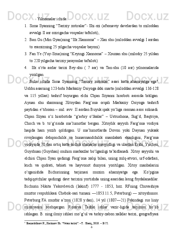 Yilnomalar ichida :
1. Sima   Syanning   “Tarixiy  xotiralar”-   Shi-szi   (afsonaviy   davrlardan   to  miloddan
avvalgi II asr oxirigacha voqealar tafsiloti),
2. Ban Gu (Min Gyan)ning “Ilk Xannoma” – Xan shu (miloddan avvalgi I asrdan
to eramizning 25 yilgacha voqealar bayoni) 
3. Fan Ye (Yuy-Szun)ning “Keyingi Xannoma” – Xouxan shu (milodiy 25 yildan
to 220 yilgacha tarixiy jarayonlar tafsiloti) 
4.   Ilk   o‘rta   asrlar   tarixi   Bey-shu   (   7   asr)   va   Tan-shu   (10   asr)   yilnomalarida
yozilgan.
Bular   ichida   Sima   Syanning   “Tarixiy   xotiralar”   asari   katta   ahamiyatga   ega 6
.
Ushbu asarning 123-bobi Markaziy Osiyoga ikki marta (miloddan avvalgi 136-128
va   115   yillari)   tashrif   buyurgan   elchi   Chjan   Szyanni   hisoboti   asosida   bitilgan.
Aynan   shu   shaxsning   Xitoydan   Farg‘ona   orqali   Markaziy   Osiyoga   tashrifi
paytidan e’tiboran – mil. avv. II asrdan Buyuk ipak yo‘liga rasman asos solinadi.
Chjan   Szyan   o‘z   hisobotida   “g‘arbiy   o‘lkalar”   –   Ustrushona,   Sug‘d,   Baqtriya,
Choch   va   b.   to‘g‘risida   ma’lumotlar   bergan.   Xitoylik   sayyoh   Farg‘ona   vodiysi
haqida   ham   yozib   qoldirgan.   U   ma’lumotlarda   Dovon   yoki   Dayuan   yuksak
rivojlangan   dehqonchilik   va   hunarmandchilik   mamlakati   ekanligini,   Farg‘ona
vodiysida 70 dan ortiq katta-kichik shaharlar mavjudligi va ulardan Ershi, Yuchen,
Guyshuan (Guyshan) muhim markazlar bo‘lganligi ta’kidlanadi.   Xitoy sayyohi va
elchisi   Chjan   Syan   qadimgi   Farg‘o na   xalqi   bilan,   uning   xulq-atvori,   urf-odatlari,
kuch   va   qudrati,   tabiati   va   hayvonot   dunyosi   yoritilgan.   Xitoy   manbalarini
o‘rganishda   Bichurinning   tarjimasi   muxim   ahamiyatga   ega.   Ko‘pgina
tadqiqotchilar qadimgi davr tarixini yortishda uning asaridan keng foydalanadilar.
Bichurin   Nikita   Yakovlevich   (Iakinf)   1777   -   1853,   hoz.   RFning   Chuvashiya
muxtor  respublikasi  Chebok-sari  tumani  —1853.11.5, Peterburg)  — xitoyshunos.
Peterburg   FA   muxbir   a’zosi   (1828   y.dan),   14   yil   (1807—21)   Pekindagi   rus   liniy
missiyasini   boshqargan.   Rossiya   Tashki   ishlar   vazir-ligida   tarjimon   bo‘lib
ishlagan. B. ning ilmiy ishlari mo‘g‘ul va turkiy-zabon xalklar tarixi, geografiyasi
6
  Shamsitdinov R., Karimov Sh. “Vatan tarixi”.  –T.:  Sharq, 2010. – B.72.
6 