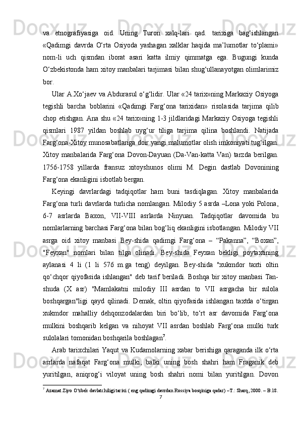 va   etnografiyasiga   oid.   Uning   Turon   xalq-lari   qad.   tarixiga   bag‘ishlangan
«Qadimgi   davrda   O‘rta   Osiyoda   yashagan   xalklar   haqida   ma’lumotlar   to‘plami»
nom-li   uch   qismdan   iborat   asari   katta   ilmiy   qimmatga   ega.   Bugungi   kunda
O‘zbekistonda ham xitoy manbalari tarjimasi bilan shug‘ullanayotgan olimlarimiz
bor. 
Ular A.Xo‘jaev va Abdurasul o‘g‘lidir. Ular «24 tarix»ning Markaziy Osiyoga
tegishli   barcha   boblarini   «Qadimgi   Farg‘ona   tarixidan»   risolasida   tarjima   qilib
chop etishgan. Ana shu «24 tarix»ning 1-3 jildlaridagi Markaziy Osiyoga tegishli
qismlari   1987   yildan   boshlab   uyg‘ur   tiliga   tarjima   qilina   boshlandi.   Natijada
Farg‘ona-Xitoy munosabatlariga doir yangi malumotlar olish imkoniyati tug‘ilgan.
Xitoy   manbalarida   Farg‘ona   Dovon-Dayuan   (Da-Van-katta   Van)   tarzda   berilgan.
1756-1758   yillarda   fransuz   xitoyshunos   olimi   M.   Degin   dastlab   Dovonining
Farg‘ona ekanligini isbotlab bergan. 
Keyingi   davrlardagi   tadqiqotlar   ham   buni   tasdiqlagan.   Xitoy   manbalarida
Farg‘ona turli davrlarda turlicha nomlangan. Milodiy 5 asrda –Lona yoki Polona,
6-7   asrlarda   Baxon,   VII-VIII   asrlarda   Ninyuan.   Tadqiqotlar   davomida   bu
nomlarlarning barchasi Farg‘ona bilan bog‘liq ekanligini isbotlangan. Milodiy VII
asrga   oid   xitoy   manbasi   Bey-shida   qadimgi   Farg‘ona   –   “Pakanna”,   “Boxan”,
"Feyxan"   nomlari   bilan   tilga   olinadi.   Bey-shida   Feyxan   bekligi   poytaxtining
aylanasi   4   li   (1   li   576   m.ga   teng)   deyilgan.   Bey-shida   "xukmdor   taxti   oltin
qo‘chqor  qiyofasida  ishlangan"  deb  tarif   beriladi.  Boshqa  bir   xitoy  manbasi  Tan-
shuda   (X   asr)   "Mamlakatni   milodiy   III   asrdan   to   VII   asrgacha   bir   sulola
boshqargan"ligi   qayd   qilinadi.   Demak,   oltin   qiyofasida   ishlangan   taxtda   o‘tirgan
xukmdor   mahalliy   dehqonzodalardan   biri   bo‘lib,   to‘rt   asr   davomida   Farg‘ona
mulkini   boshqarib   kelgan   va   nihoyat   VII   asrdan   boshlab   Farg‘ona   mulki   turk
sulolalari tomonidan boshqarila boshlagan 7
.   
Arab tarixchilari  Yaqut  va Kudamolarning xabar  berishiga qaraganda ilk o‘rta
asrlarda   nafaqat   Farg‘ona   mulki,   balki   uning   bosh   shahri   ham   Fraganik   deb
yuritilgan,   aniqrog‘i   viloyat   uning   bosh   shahri   nomi   bilan   yuritilgan.   Dovon
7
 Azamat Ziyo O‘zbek davlatchiligi tarixi ( eng qadimgi davrdan Rossiya bosqiniga qadar)  –T.:  Sharq, 2000. – B.18.
7 