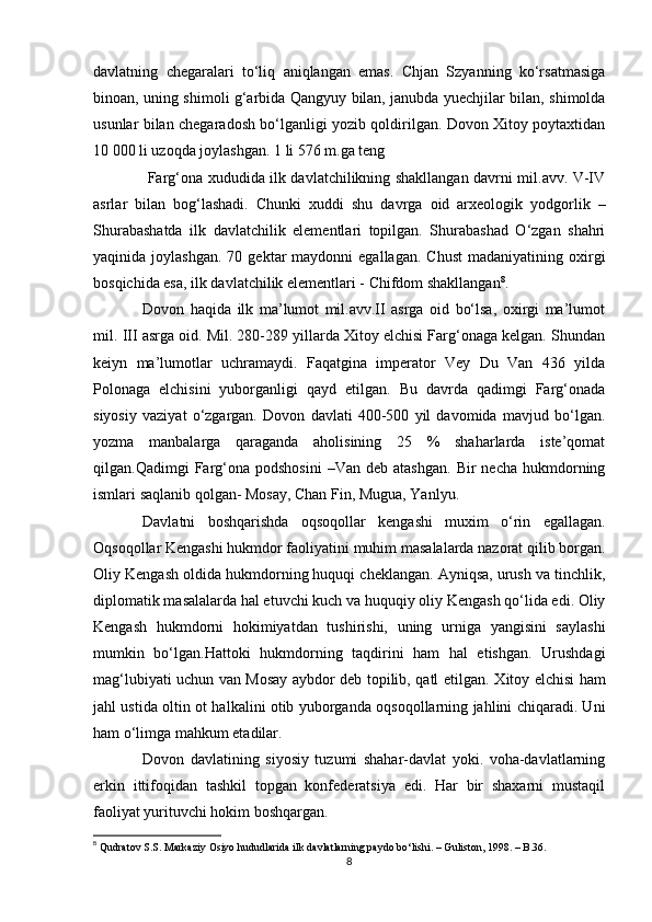 davlatning   chegaralari   to‘liq   aniqlangan   emas.   Chjan   Szyanning   ko‘rsatmasiga
binoan, uning shimoli g‘arbida Qangyuy bilan, janubda yuechjilar bilan, shimolda
usunlar bilan chegaradosh bo‘lganligi yozib qoldirilgan. Dovon Xitoy poytaxtidan
10 000 li uzoqda joylashgan. 1 li 576 m.ga teng
  Farg‘ona xududida ilk davlatchilikning shakllangan davrni mil.avv. V-IV
asrlar   bilan   bog‘lashadi.   Chunki   xuddi   shu   davrga   oid   arxeologik   yodgorlik   –
Shurabashatda   ilk   davlatchilik   elementlari   topilgan.   Shurabashad   O‘zgan   shahri
yaqinida  joylashgan.   70  gektar  maydonni  egallagan.   Chust   madaniyatining  oxirgi
bosqichida esa, ilk davlatchilik elementlari - Chifdom shakllangan 8
. 
Dovon   haqida   ilk   ma’lumot   mil.avv.II   asrga   oid   bo‘lsa,   oxirgi   ma’lumot
mil.  III  asrga oid. Mil. 280-289 yillarda Xitoy elchisi Farg‘onaga kelgan. Shundan
keiyn   ma’lumotlar   uchramaydi.   Faqatgina   imperator   Vey   Du   Van   436   yilda
Polonaga   elchisini   yuborganligi   qayd   etilgan.   Bu   davrda   qadimgi   Farg‘onada
siyosiy   vaziyat   o‘zgargan.   Dovon   davlati   400-500   yil   davomida   mavjud   bo‘lgan.
yozma   manbalarga   qaraganda   aholisining   25   %   shaharlarda   iste’qomat
qilgan.Qadimgi   Farg‘ona  podshosini   –Van  deb  atashgan.  Bir  necha   hukmdorning
ismlari saqlanib qolgan- Mosay, Chan Fin, Mugua, Yanlyu. 
Davlatni   boshqarishda   oqsoqollar   kengashi   muxim   o‘rin   egallagan.
Oqsoqollar Kengashi hukmdor faoliyatini muhim masalalarda nazorat qilib borgan.
Oliy Kengash oldida hukmdorning huquqi cheklangan. Ayniqsa, urush va tinchlik,
diplomatik masalalarda hal etuvchi kuch va huquqiy oliy Kengash qo‘lida edi. Oliy
Kengash   hukmdorni   hokimiyatdan   tushirishi,   uning   urniga   yangisini   saylashi
mumkin   bo‘lgan.Hattoki   hukmdorning   taqdirini   ham   hal   etishgan.   Urushdagi
mag‘lubiyati uchun van Mosay aybdor deb topilib, qatl etilgan.   X itoy elchisi ham
jahl ustida oltin ot halkalini otib yuborganda oqsoqollarning jahlini chiqaradi. Uni
ham o‘limga mahkum etadilar. 
Dovon   davlatining   siyosiy   tuzumi   shahar-davlat   yoki.   voha-davlatlarning
erkin   ittifoqidan   tashkil   topgan   konfederatsiya   edi.   Har   bir   shaxarni   mustaqil
faoliyat yurituvchi hokim boshqargan.
8
  Qudratov S.S. Markaziy Osiyo hududlarida ilk davlatlarning paydo bo‘lishi. – Guliston, 1998. – B.36.
8 