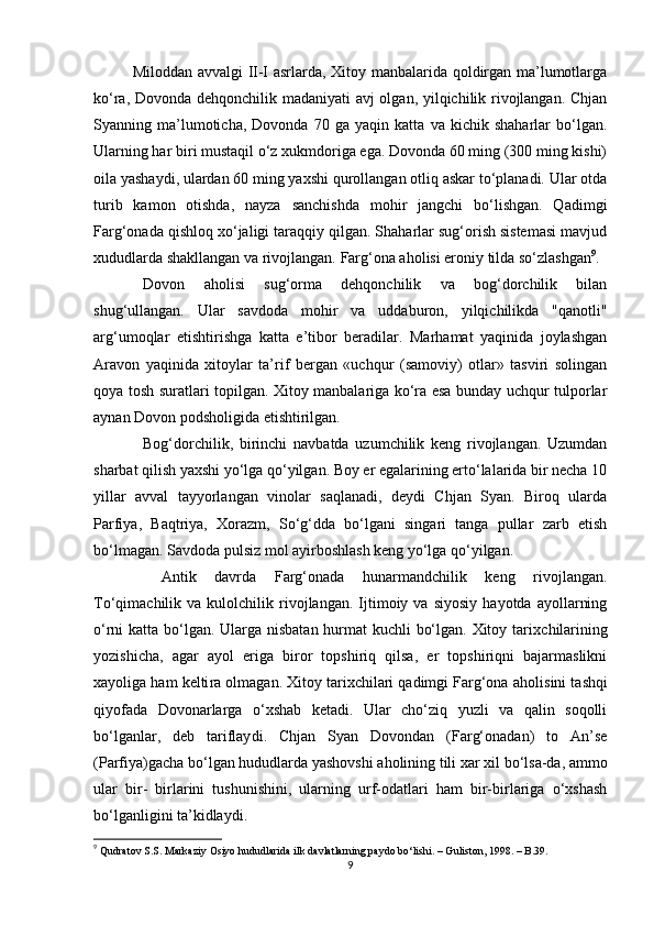 Miloddan avvalgi II-I asrlarda, Xitoy manbalarida qoldirgan ma’lumotlarga
ko‘ra, Dovonda dehqonchilik madaniyati avj olgan, yilqichilik rivojlangan. Chjan
Syanning   ma’lumoticha,   Dovonda   70   ga   yaqin   katta   va   kichik   shaharlar   bo‘lgan.
Ularning har biri mustaqil o‘z xukmdoriga ega. Dovonda 60 ming (300 ming kishi)
oila yashaydi, ulardan 60 ming yaxshi qurollangan otliq askar to‘planadi. Ular otda
turib   kamon   otishda,   nayza   sanchishda   mohir   jangchi   bo‘lishgan.   Qadimgi
Farg‘onada qishloq xo‘jaligi taraqqiy qilgan. Shaharlar sug‘orish sistemasi mavjud
xududlarda shakllangan va rivojlangan.  Farg‘ona aholisi eroniy tilda so‘zlashgan 9
.
Dovon   aholisi   sug‘orma   dehqonchilik   va   bog‘dorchilik   bilan
shug‘ullangan.   Ular   savdoda   mohir   va   uddaburon,   yilqichilikda   "qanotli"
arg‘umoqlar   еtishtirishga   katta   e’tibor   beradilar.   Marhamat   yaqinida   joylashgan
Aravon   yaqinida   xitoylar   ta’rif   bergan   «uchqur   (samoviy)   otlar»   tasviri   solingan
qoya tosh suratlari topilgan. Xitoy manbalariga ko‘ra esa bunday uchqur tulporlar
aynan Dovon podsholigida еtishtirilgan.
Bog‘dorchilik,   birinchi   navbatda   uzumchilik   keng   rivojlangan.   Uzumdan
sharbat qilish yaxshi yo‘lga qo‘yilgan. Boy еr egalarining еrto‘lalarida bir necha 10
yillar   avval   tayyorlangan   vinolar   saqlanadi,   deydi   Chjan   Syan.   Biroq   ularda
Parfiya,   Baqtriya,   Xorazm,   So‘g‘dda   bo‘lgani   singari   tanga   pullar   zarb   etish
bo‘lmagan. Savdoda pulsiz mol ayirboshlash keng yo‘lga qo‘yilgan. 
  Antik   davrda   Farg‘onada   hunarmandchilik   keng   rivojlangan.
To‘qimachilik  va   kulolchilik  rivojlangan.  Ijtimoiy  va   siyosiy   hayotda   ayollarning
o‘rni katta bo‘lgan. Ularga nisbatan hurmat kuchli bo‘lgan. Xitoy tarix chilarining
yozishicha,   agar   ayol   eriga   biror   topshiriq   qilsa,   er   topshiriqni   bajarmaslikni
xayoliga ham kelti ra olmagan. Xitoy tarixchilari qadimgi Farg‘ona aholi sini tashqi
qiyofada   Dovonarlarga   o‘xshab   ketadi.   Ular   cho‘ziq   yuzli   va   qalin   soqolli
bo‘lganlar,   deb   tariflay di.   Chjan   Syan   Dovondan   (Farg‘onadan)   to   An’se
(Parfiya)gacha bo‘lgan hududlarda yashovshi aholining tili xar xil bo‘lsa-da, ammo
ular   bir-   birlarini   tushunishini,   ularning   urf-odatlari   ham   bir-birlariga   o‘xshash
bo‘lganligini ta’kidlaydi.
9
  Qudratov S.S. Markaziy Osiyo hududlarida ilk davlatlarning paydo bo‘lishi. – Guliston, 1998. – B.39.
9