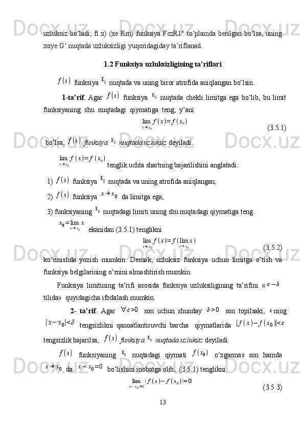 uzluksiz bo ladi; ﬁ x) (xe Rm) funksiya FczR1" to plamda berilgan bo lsa, uningʻ ʻ ʻ
xoye G  nuqtada uzluksizligi yuqoridagiday ta riflanad.	
ʻ ʼ
1.2 Funksiya uzluksizligining ta’riflari
       	
f(x)  funksiya 	x0  nuqtada va uning biror atrofida aniqlangan bo‘lsin.
              1-ta’rif .   Agar  
f(x)   funksiya  	x0   nuqtada   chekli   limitga   ega   bo‘lib,   bu   limit
funksiyaning  shu  nuqtadagi  qiymatiga  teng,  y’ani   	
limx→x0
f(x)=	f(x0)
                                            (3.5.1)
 bo‘lsa, 	
f(x)  funksiya 	x0  nuqtada uzluksiz  deyiladi.	
limx→x0
f(x)=	f(x0)
tenglik uchta shartning bajarilishini anglatadi:
  1) 	
f(x)  funksiya 	x0  nuqtada va uning atrofida aniqlangan;
  2) 	
f(x)  funksiya 	x→	x0  da limitga ega;
  3) funksiyaning 	
x0  nuqtadagi limiti uning shu nuqtadagi qiymatiga teng.	
x0=	limx→x0
x
 ekanidan (3.5.1) tenglikni 	
limx→x0
f(x)=	f(limx→x0
x)
                                     (3.5.2)
ko‘rinishda   yozish   mumkin.   Demak,   uzluksiz   funksiya   uchun   limitga   o‘tish   va
funksiya belgilarining o‘rnini almashtirish mumkin.
Funksiya   limitining   ta’rifi   asosida   funksiya   uzluksiligining   ta’rifini   «	
ε−	δ
tilida »  quyidagicha ifodalash mumkin.
                2-   ta’rif .   Agar  	
∀	ε>0   son   uchun   shunday  	δ>0   son   topilsaki,  	x ning	
|x−	x0|<δ
  tengsizlikni   qanoatlantiruvchi   barcha     qiymatlarida  	|f(x)−	f(x0)|<ε
tengsizlik bajarilsa,  	
f(x)  funksiya 	x0  nuqtada uzluksiz  deyiladi.	
f(x)
  funksiyaning  	x0   nuqtadagi   qiymati  	f(x0)   o‘zgarmas   son   hamda	
x→	x0
 da  	x−	x0=	0  bo‘lishini inobatga olib,  (3.5.1) tenglikni 	
limx−x0→0(f(x)−	f(x0))=	0
                                       (3.5.3)
13 