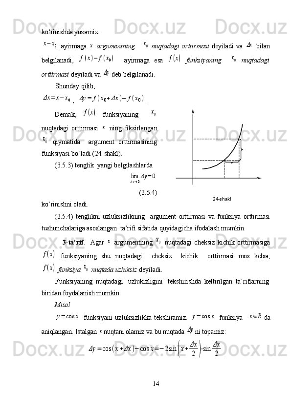 ko‘rinishda yozamiz.  x−	x0
  ayirmaga  	x   argumentning      	x0   nuqtadagi   orttirmasi   deyiladi  va  	Δx   bilan
belgilanadi,  	
f(x)−	f(x0)     ayirmaga   esa  	f(x)   funksiyaning    	x0   nuqtadagi
orttirmasi  deyiladi va 	
Δy deb belgilanadi.
        Shunday qilib,	
Δx	=	x−	x0
,  	Δy	=	f(x0+	Δx	)−	f(x0) .
Demak,  	
f(x)   funksiyaning    	x0
nuqtadagi   orttirmasi  	
x   ning   fiksirlangan	
x0
  qiymatida     argument   orttirmasining
funksiyasi bo‘ladi (24-shakl). 
(3.5.3) tenglik  yangi belgilashlarda 
               	
limΔx→0Δy	=	0
(3.5.4)
ko‘rinishni oladi.
(3.5.4)   tenglikni   uzluksizlikning     argument   orttirmasi   va   funksiya   orttirmasi
tushunchalariga asoslangan  ta’rifi sifatida quyidagicha ifodalash mumkin.
                3-ta’rif .     Agar  	
x   argumentning  	x0   nuqtadagi   cheksiz   kichik   orttirmasiga	
f(x)
  funksiyaning   shu   nuqtadagi     cheksiz     kichik     orttirmasi   mos   kelsa,	
f(x)
  funksiya 	x0  nuqtada uzluksiz  deyiladi.
        Funksiyaning  nuqtadagi   uzlukizligini   tekshirishda  keltirilgan  ta’riflarning
biridan foydalanish mumkin.
Misol	
y=	cos	x
  funksiyani   uzluksizlikka   tekshiramiz.  	y=	cos	x   funksiya    	x∈R da
aniqlangan. Istalgan 	
x nuqtani olamiz va bu nuqtada 	Δy ni topamiz:	
Δy	=	cos	(x+Δx	)−	cos	x=	−	2sin	(x+	Δx
2	)⋅sin	Δx
2
.
14    2 4-shakl 