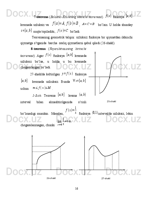          7-teorema  ( Bolsano-Koshining ikkinchi teoremasi ). f(x)  funksiya 	[a;b]
kesmada uzluksiz va   	
f(a)=	A	,f(b)=	B ,  	A	<C	<	B    bo‘lsin. U holda shunday	
c∈[a;b]
 nuqta topiladiki, 	f(c)=	C  bo‘ladi.     
       Teoremaning geometrik talqini:  uzluksiz funksiya bir  qiymatdan ikkinchi
qiymatga o‘tganida  barcha  oraliq qiymatlarni qabul qiladi (26-shakl).
        8-teorema   ( Veyershtrassning   birinchi
teoremasi ). Agar  	
f(x)   funksiya  	[a;b]   kesmada
uzluksiz   bo‘lsa,   u   holda   u   bu   kesmada
chegaralangan bo‘ladi.
                27-shaklda   keltirilgan  	
y=	f(x)   funksiya	
[a;b]
    kesmada   uzliuksiz.   Bunda  	∀	x∈[a;b]
uchun    	
m	≤	f(x)≤	M .
              1-Izoh.   Teorema  	
[a;b]     kesma  	(a;b)
interval   bilan   almashtirilganida   o‘rinli
bo‘lmasligi  mumkin.   Masalan,  	
f(x)=	1
x   funksiya  	(0;1) intervalda uzluksiz, lekin
chegaralanmagan, chunki  	
lim
x→+0
1
x
=+	∞	.
16 25-shakl .
27-shakl26-shakl . 
