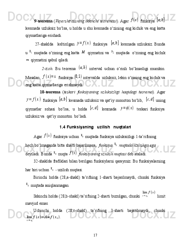             9-teorema   ( Veyershtrassning ikkinchi teoremasi ). Agar  f(x)  funksiya  	[a;b]
kesmada uzluksiz bo‘lsa, u holda u shu kesmada o‘zining eng kichik va eng katta
qiymatlariga erishadi.     
             27-shaklda     keltirilgan  	
y=	f(x)   funksiya   	[a;b]   kesmada uzliuksiz. Bunda
u  	
x1   nuqtada o‘zining eng katta  	M   qiymatini va  	x2   nuqtada   o‘zining eng kichik	
m
 qiymatini qabul qiladi.
                2-izoh.   Bu   teorema  	
(a;b)   interval   uchun   o‘rinli   bo‘lmasligi   mumkin.
Masalan, 	
f(x)=	x  funksiya 	(0;1)  intervalda  uzluksiz, lekin o‘zining eng kichik va
eng katta qiymatlariga erishmaydi.
              10-teorema   ( teskari   funksiyaning   uzluksizligi   haqidagi   teorema ).   Agar	
y=	f(x)
 funksiya 	[a;b]  kesmada uzluksiz va qat‘iy monoton bo‘lib,  	[c;d]  uning
qiymatlar   sohasi   bo‘lsa,   u   holda  	
[c;d]    kesmada   	y=	ϕ(x)   teskari  funksiya
uzluksiz va  qat‘iy monoton  bo‘ladi.
1.4 Funksiyaning   uzilish   nuqtalari
         Agar 	
f(x)  funksiya uchun 	x0  nuqtada funksiya uzluksizligi 1-ta’rifining  
hech bo‘lmaganda bitta sharti bajarilmasa,   funksiya 	
x0  nuqtada uzilishga ega 
deyiladi. Bunda 	
x0   nuqta  	f(x)   funksiyaning uzulish nuqtasi  deb ataladi.
32-shaklda frafiklari bilan berilgan funksiylarni qaraymiz. Bu funksiyalarning
har biri uchun 	
x0  - uzilish nuqtasi.
Birinchi   holda   (28,a-shakl)   ta’rifning   1-sharti   bajarilmaydi,   chunki   funksiya	
x0
 nuqtada aniqlanmagan.
Ikkinchi holda (28,b-shakl) ta’rifning 2-sharti buzulgan, chunki 	
limx→x0
f(x)  limit
mavjud emas.
Uchinchi   holda   (28,c-shakl)   ta’rifning   3-sharti   bajarilmaydi,   chunki	
limx→x0
f(x)=	A≠	f(x0).
 
17 