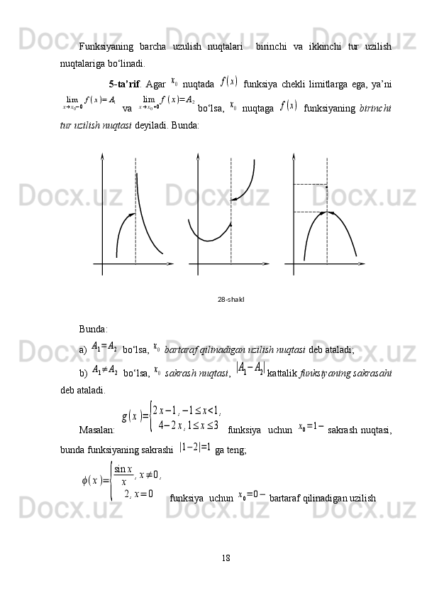 Funksiyaning   barcha   uzulish   nuqtalari     birinchi   va   ikkinchi   tur   uzilish
nuqtalariga bo‘linadi. 
                5-ta’rif .   Agar  x0   nuqtada  	f(x)   funksiya   chekli   limitlarga   ega,   ya’ni	
limx→x0−0f(x)=	A1
  va  	limx→x0+0f(x)=	A2 bo‘lsa,  	x0   nuqtaga  	f(x)   funksiyaning   birinchi
tur uzilish nuqtasi  deyiladi. Bunda:
Bunda:
a) 	
A1=	A2  bo‘lsa, 	x0  bartaraf qilinadigan uzilish nuqtasi   deb ataladi;    
b) 	
A1≠	A2  bo‘lsa, 	x0  sakrash nuqtasi , 	|A1−	A2| kattalik  funksiyaning sakrasahi
deb ataladi.
Masalan:  	
g(x)=	{
2x−	1,−	1≤	x<1,	
4−	2x,1≤	x≤	3 funksiya   uchun  	x0=	1− sakrash nuqtasi,
bunda funksiyaning sakrashi 	
|1−	2|=1 ga teng; 	
ϕ(x)=	
{
sin	x
x	,x≠	0,	
2,x=	0
 funksiya  uchun 	x0=	0− bartaraf qilinadigan uzilish 
1828-shakl . . 