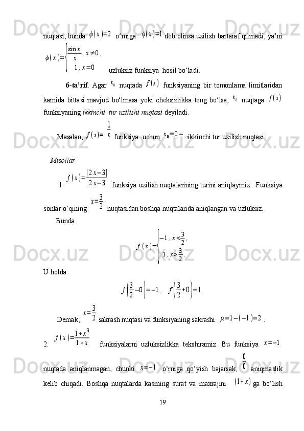 nuqtasi, bunda ϕ(x)=	2  o‘rniga   	ϕ(x)=1 deb olinsa uzilish bartaraf qilinadi, ya’ni	
ϕ(x)=	
{
sin	x
x	,x≠	0,	
1,x=	0
  uzluksiz funksiya  hosil bo‘ladi.  
                6-ta’rif .   Agar  	
x0   nuqtada  	f(x)   funksiyaning   bir   tomonlama   limitlaridan
kamida   bittasi   mavjud   bo‘lmasa   yoki   cheksizlikka   teng   bo‘lsa,  	
x0   nuqtaga  	f(x)
funksiyaning  ikkinchi  tur uzilishi nuqtasi  deyiladi.
Masalan, 	
f(x)=	
1
x  funksiya  uchun 	x0=	0−  ikkinchi tur uzilish nuqtasi.
      
     Misollar
             1.	
f(x)=|2x−	3|	
2x−	3   funksiya uzilish nuqtalarining turini aniqlaymiz.     Funksiya
sonlar o‘qining 	
x=	3
2  nuqtasidan boshqa nuqtalarida aniqlangan va uzluksiz. 
       Bunda	
f(x)=	
{
−	1,x<	3
2,	
1,x>	3
2.
U holda	
f(
3
2
−	0)=−	1,
 	f(
3
2
+0)=	1.
Demak, 	
x=	3
2 sakr ash  nuqtasi va funksiyaning sakrashi  	μ=	1−	(−	1)=	2 .
2.  	
f(x)=	1+x3	
1+x     funksiyalarni   uzluksizlikka   tekshiramiz.   Bu   funksiya  	x=−1
nuqtada   aniqlanmagan,   chunki  	
x=−1   o‘rniga   qo‘yish   bajarsak,  	
0
0   aniqmaslik
kelib   chiqadi.   Boshqa   nuqtalarda   kasrning   surat   va   maxrajini    	
(1+x) ga   bo‘lish
19 