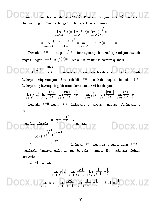 mumkin,   chunki   bu   nuqtalarda  1+x≠	0 .   Bunda   funksiyaning  	x=−1   nuqtadagi
chap va o‘ng limitlari bir biriga teng bo‘ladi. Ularni topamiz:	
lim
x→−1−0
f(x)=	lim
x→−1+0
f(x)=	lim
x→−1+0
1+x3	
1+x=	
=	lim
x→−1+0
(1+x)(1−	x+x2)	
1+x	=	lim
x→−1+0
(1−	x+x2)=	1+1+1=	3.
Demak,    	
x=−1    nuqta   	f(x)    funksiyaning   bartaraf   qilinadigan   uzilish
nuqtasi.  Agar 	
x=−1  da 	f(x)=3  deb olinsa bu uzilish bartaraf qilinadi.
            3.  	
g(x)=	|sin	x|	
2x       funksiyani   uzluksizlikka   tekshiramiz.      	x=	0   nuqtada
funksiya   aniqlanmagan.   Shu   sababli  	
x=	0   uzilish   nuqtasi   bo‘ladi.  	g(x)
funksiyaning bu nuqtadagi bir tomonlama limitlarini hisoblaymiz:	
lim
x→−0
g(x)=	lim
x→−0
|sin	x|	
2x	
=	lim
x→−0
sin	x	
−	2x
=−	1
2
,
    	lim
x→+0
g(x)=	lim
x→+0
|sin	x|	
2x	
=	lim
x→+0
sin	x	
2x	
=	1
2
.
Demak,   	
x=	0   nuqta   	g(x)   funksiyaning      sakrash      nuqtasi.     Funksiyaning
bu 
nuqtadagi sakrashi  	
μ=	1
2
−	(−	1
2)=	1  ga teng.
          4.  	
ϕ(x)=	
{	
x+1	
x2−	1	
,x≠±	1,	
−	1
2,x=−	1.     funksiya  	
x=1   nuqtada     aniqlanmagan.  	x=±1
nuqtalarda   funksiya   uzilishga   ega   bo‘lishi   mumkin.   Bu   nuqtalarni   alohida
qaraymiz.
         	
x=−1  nuqtada:	
lim
x→−1−0
ϕ(x)=	lim
x→−1−0	
x+1	
x2−1
=	lim
x→−1−0	
1
x−1
=−	1
2
,	
lim
x→−1+0
ϕ(x)=	lim
x→−1+0	
x+1	
x2−1
=	lim
x→−1+0	
1
x−1
=−	1
2
,
    	ϕ(−1)=−	1
2
.
20 