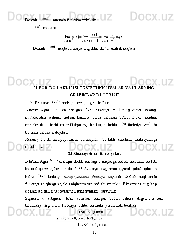 Demak,  x=−1  nuqtada funksiya uzluksiz.
        	
x=1  nuqtada:	
lim
x→1∓0
ϕ(x)=	lim
x→1∓0	
x+1	
x2−1
=	lim
x→1∓0	
2
∓0
=∓∞	.
Demak,  	
x=1  nuqta funksiyaning ikkinchi tur uzilish nuqtasi
II-BOB. BO‘LAKLI UZLUKSIZ FUNKSIYALAR VA ULARNING
GRAFIKLARINI QURISH
 funksiya	
    oraliqda   aniqlangan   bo‘lsin.
1-ta‘rif.   Agar     da   berilgan     funksiya     ning   chekli   sondagi
nuqtalaridan   tashqari   qolgan   hamma   joyida   uzluksiz   b o‘l ib,   chekli   sondagi
nuqtalarida   birinchi   tur   uzilishga   ega   bo‘lsa,   u   holda    funksiya     da
bo‘lakli   uzluksiz   deyiladi.
Xususiy   holda   zinapoyasimon   funksiyalar   bo‘lakli   uzluksiz   funksiyalarga
misol bo'la oladi.
2.1.Zinapoyasimon   funksiyalar.
1-ta‘rif.  Agar    oraliqni chekli sondagi oraliqlarga bo'lish  mumkin   bo'l i b,
bu   oraliqlarning   har   b irid a     funksiya   o'zgarmas   qiymat   qabul   qilsa.   u
holda     funksiya   zinapoyasimon   funksiya   deyiladi.   Uzilish   nuqtalarida
funksiya aniqlangan yoki aniqlanmagan bo'lishi mumkin. Biz quyida eng ko'p
qo'llaniladigan zinapoyasimon funksiyalarni   qaraymiz.
Signum   x.   (Signum   lotin   so'zidan   olingan   bo'lib,   ishora   degan   ma'noni
bildiradi).   Signum   x   funksiya   ushbu   formula   yordamida  beriladi.     
21 