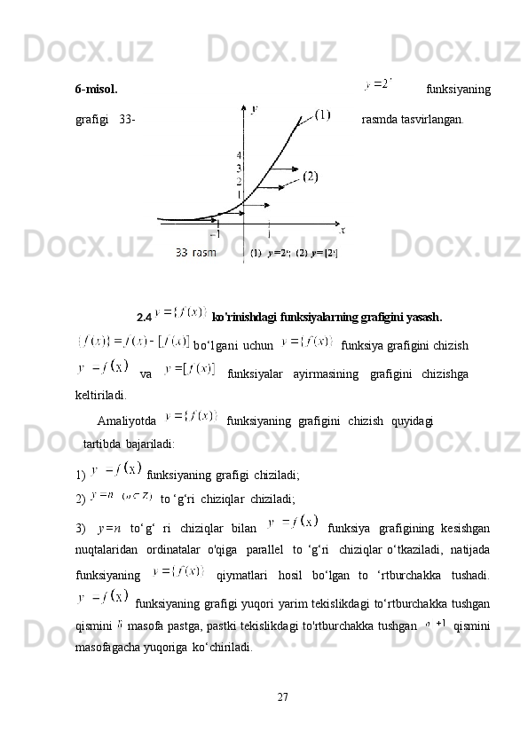 6-misol.   funksiyaning
grafigi   33- rasmda   tasvirlangan.
2.4   ko'rinishdagi   funksiyalarning   grafigini   yasash.
  bo‘lgani   uchun     funksiya grafigini chizish
  va     funksiyalar   ayirmasining   grafigini   chizishga
keltiriladi.
Amaliyotda     funksiyaning   grafigini  chizish	  quyidagi
tartibda   bajariladi:
1)    funksiyaning   grafigi   chiziladi;
2)      to   ‘g‘ri   chiziqlar   chiziladi;
3)     y=n   to‘g‘   ri   chiziqlar   bilan     funksiya   grafigining   kesishgan
nuqtalaridan   ordinatalar   o'qiga   parallel   to   ‘g‘ri   chiziqlar   o‘tkaziladi,   natijada
funksiyaning     qiymatlari   hosil   bo‘lgan   to   ‘rtburchakka   tushadi.
  funksiyaning  grafigi  yuqori  yarim  tekislikdagi  to‘rtburchakka  tushgan
qismini     masofa pastga, pastki tekislikdagi  to'rtburchakka tushgan     qismini
masofagacha yuqoriga   ko‘chiriladi.
27 
