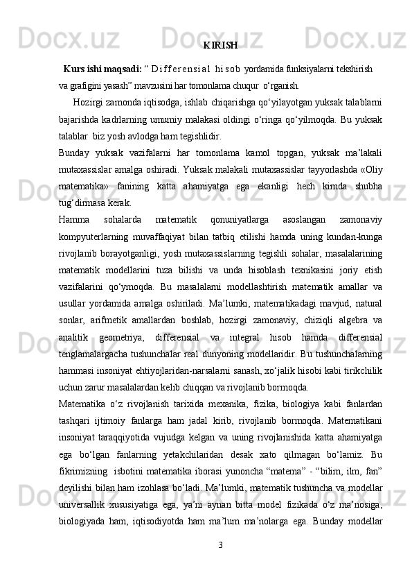 KIRISH
   Kurs ishi maqsadi:  “   D i f f e r e n s i a l   h i s o b  yordamida funksiyalarni tekshirish 
va grafigini yasash” mavzusini har tomonlama chuqur  o‘rganish.
       Hozirgi zamonda iqtisodga, ishlab chiqarishga qo‘yilayotgan yuksak talablarni
bajarishda kadrlarning umumiy malakasi  oldingi o‘ringa qo‘yilmoqda. Bu yuksak
talablar  biz yosh avlodga ham tegishlidir. 
Bunday   yuksak   vazifalarni   har   tomonlama   kamol   topgan,   yuksak   ma’lakali
mutaxassislar amalga oshiradi. Yuksak malakali mutaxassislar tayyorlashda «Oliy
matematika»   fanining   katta   ahamiyatga   ega   ekanligi   hech   kimda   shubha
tug‘dirmasa kerak. 
Hamma   sohalarda   matematik   qonuniyatlarga   asoslangan   zamonaviy
kompyuterlarning   muvaffaqiyat   bilan   tatbiq   etilishi   hamda   uning   kundan-kunga
rivojlanib   borayotganligi,   yosh   mutaxassislarning   tegishli   sohalar,   masalalarining
matematik   modellarini   tuza   bilishi   va   unda   hisoblash   texnikasini   joriy   etish
vazifalarini   qo‘ymoqda.   Bu   masalalarni   modellashtirish   matematik   amallar   va
usullar   yordamida   amalga   oshiriladi.   Ma’lumki,   matematikadagi   mavjud,   natural
sonlar,   arifmetik   amallardan   boshlab,   hozirgi   zamonaviy,   chiziqli   algebra   va
analitik   geometriya,   differensial   va   integral   hisob   hamda   differensial
tenglamalargacha   tushunchalar   real   dunyoning   modellaridir.   Bu   tushunchalarning
hammasi insoniyat ehtiyojlaridan-narsalarni sanash, xo‘jalik hisobi kabi tirikchilik
uchun zarur masalalardan kelib chiqqan va rivojlanib bormoqda.
Matematika   o‘z   rivojlanish   tarixida   mexanika,   fizika,   biologiya   kabi   fanlardan
tashqari   ijtimoiy   fanlarga   ham   jadal   kirib,   rivojlanib   bormoqda.   Matematikani
insoniyat   taraqqiyotida   vujudga   kelgan   va   uning   rivojlanishida   katta   ahamiyatga
ega   bo‘lgan   fanlarning   yetakchilaridan   desak   xato   qilmagan   bo‘lamiz.   Bu
fikrimizning    isbotini   matematika   iborasi   yunoncha   “matema”   -   “bilim,  ilm,  fan”
deyilishi bilan ham izohlasa bo‘ladi. Ma’lumki, matematik tushuncha va modellar
universallik   xususiyatiga   ega,   ya’ni   aynan   bitta   model   fizikada   o‘z   ma’nosiga,
biologiyada   ham,   iqtisodiyotda   ham   ma’lum   ma’nolarga   ega.   Bunday   modellar
3 