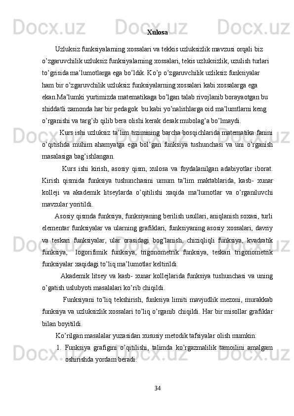 Xulosa
Uzluksiz funksiyalarning xossalari va tekkis uzluksizlik mavzusi orqali biz 
o’zgaruvchilik uzluksiz funksiyalarning xossalari, tekis uzluksizlik, uzulish turlari 
to’grisida ma’lumotlarga ega bo’ldik. Ko’p o’zgaruvchilik uzliksiz funksiyalar 
ham bir o’zgaruvchilik uzluksiz funksiyalarning xossalari kabi xossalarga ega 
ekan.Ma’lumki yurtimizda matematikaga bo’lgan talab rivojlanib borayaotgan bu 
shiddatli zamonda har bir pedagok  bu kabi yo’nalishlarga oid ma’lumtlarni keng 
o’rganishi va targ’ib qilib bera olishi kerak desak mubolag’a bo’lmaydi.
               Kurs ishi uzluksiz ta’lim tizimining barcha bosqichlarida matematika fanini
o’qitishda   muhim   ahamyatga   ega   bol’gan   funksiya   tushunchasi   va   uni   o’rganish
masalasiga bag’ishlangan.
              Kurs   ishi   kirish,   asosiy   qism,   xulosa   va   foydalanilgan   adabiyotlar   iborat.
Kirish   qismida   funksiya   tushunchasini   umum   ta’lim   maktablarida,   kasb-   xunar
kolleji   va   akademik   litseylarda   o’qitilishi   xaqida   ma’lumotlar   va   o’rganiluvchi
mavzular yoritildi.
       Asosiy qismda funksiya, funksiyaning berilish usullari, aniqlanish soxasi, turli
elementar funksiyalar va ularning grafiklari, funksiyaning asosiy xossalari, davriy
va   teskari   funksiyalar,   ular   orasidagi   bog’lanish,   chiziqliqli   funksiya,   kvadratik
funksiya,     logorifimik   funksiya,   trigonometrik   funksiya,   teskari   trigonometrik
funksiyalar xaqidagi to’liq ma’lumotlar keltirildi.
               Akademik litsey va kasb- xunar kollejlarida funksiya tushunchasi  va uning
o’gatish uslubyoti masalalari ko’rib chiqildi.
                Funksiyani   to’liq   tekshirish,   funksiya   limiti   mavjudlik   mezoni,   murakkab
funksiya va uzluksizlik xossalari to’liq o’rganib chiqildi. Har bir misollar grafiklar
bilan boyitildi.
        Ko’rilgan masalalar yuzasidan xususiy metodik tafsiyalar olish mumkin:
1. Funksiya   grafigini   o’qitilishi,   talimda   ko’rgazmalilik   tamoilini   amalgam
oshirishda yordam beradi.
34 