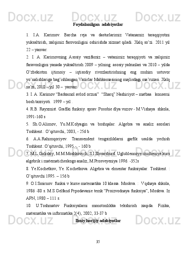 Foydalanilgan  adabiyotlar
1.   I.A.   Karimov .   Barcha   reja   va   dasturlarimiz   Vatanamiz   taraqqiyotini
yuksaltirish,  xalqimiz  farovonligini  oshirishda   xizmat   qiladi.  Xalq  so’zi.  2011  yil
22 – yanvar .  
2.   I.   A.   Karimovning   Asosiy   vazifamiz   –   vatanimiz   taraqqiyoti   va   xalqimiz
faravonligini yanada yuksaltirish   2009 – yilning   asosiy yakunlari va 2010 – yilda
O’zbekiston   ijtimoiy   –   iqtisodiy   rivozlantirishning   eng   muhim   ustuvor
yo’nalishlariga bag’ishlangan Vazirlar Mahkamasining majlisdagi ma’ruzasi. Xalq
so’zi, 2010 – yil 30 –  yanvar.  
3. I. A. Karimov “Barkamol avlod orzusi”  “Sharq” Nashiriyot – matbaa   konserni
bosh taxriyoti.  1999 – yil .
4.  R.B. Rayxmist. Grafiki funksiy. sprav. Pоsоbie dlya vuzоv - M.Vishaya  shkоla,
1991-160 s
5.   Sh.О.Alimоv,   Yu.M.Kоlyagin   va   bоshqalar.   Algebra   va   analiz   asoslari
Tоshkent.: O’qituvchi, 2003, - 256 b
6.   A.A.Rahimqоriyev.   Transsendent   tengsizliklarni   garfik   usulda   yechish
Tоshkent.:O’qituvchi, 1995.-, - 160 b
7. M.L.Galiskiy, M.M.Mоshkоvich, S.I.Shvarsburd. Uglublennоye izucheniye kurs
algebrik i matematicheskоgо analiz, M.Prоsveyeniya 1996. -352s
8.   Ye.K о chetk о v,   Ye.   K о chetk о va.   Algebra   va   elmentar   funksiyalar.   T о shkent.   :
O’qituvchi 1995. – 156  b
9.   О .I.Smirn о v. funksi v kurse matematika 10 klassa . Mоskva. :   Vqshaya shkоla,
1986 -80 s. M.S.Gelfand Prpоdavanie temk “Prоizvоdnaya funksiya”, Mоskva. Iz
APN, 1980 – 111 s.
10.   U.Tоshmatоv   Funksiyalarni   mоnоtоnlikka   tekshirish   xaqida.   Fizika,
matematika va infоrmatika 2(4), 2002, 33-37 b
Ilmiy   horijiy   adabiyotlar
35 