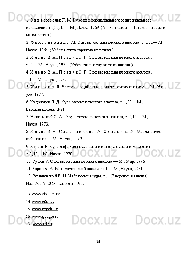 1. Ф и х т е н г ольц Г. М. Курс дифференциального и интегрального 
исчисления,т.I,11,Ш.— М., Наука, 1969. (Узбек тилига I—II томлари таржи  
ма қилинган.) 
2. Ф и х т е н г о л ь ц Г. М. Основы математического анализа, т. I, II.— М., 
Наука, 1964. (Узбек тилига таржима килинган.) 
3. И л ь и н В. А., П о з н я к Э. Г. Основы математического анализа, 
ч. I.— М., Наука, 1971. (Узбек тилига таржима қилинган.) 
4. И л ь и н В. А., П о з н я к Э. Г. Основы математического анализа, 
. II.— М., Наука, 1980. 
5. Х и н ч и н А. Я. Восемь лекций по математическому анализу.— М., Н а  
ука, 1977. 
6. Кудрявцев Л. Д. Курс математического анализа, т. I, II.— М., 
Высшая школа, 1981. 
7. Никольский С. А1. Курс математического анализа, т. I, II.— М., 
Наука, 1973. 
8. И л ь и н В. А., С а д о в н и ч и й В. А., С е н д о в Бл. X. .Математичес  
кий анализ.— М., Наука, 1979. 
9. Курант Р. Курс дифференциального и интегрального исчисления, 
т. I, II.— М., Наука, 1970. 
10. Рудин У. Основы математического анализа.— М., Мир, 1976. 
11. Зорич В. А. Математический анализ, ч. I.— М., Наука, 1981. 
12. Романовский В. И. Избранные труды, т., I (Введение в анализ). 
Изд. АН УзССР, Ташкент, 1959.
13.  www.ziyonet.uz  
14.  www.edu.uz
15.  www.uzpak.uz
16.  www.google.r    u  
17.  www.rsl.ru  
36 