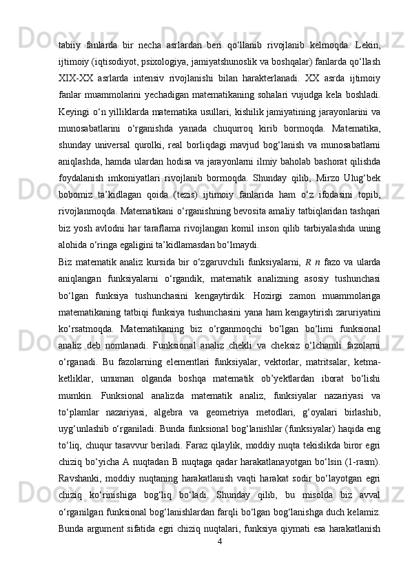 tabiiy   fanlarda   bir   necha   asrlardan   beri   qo‘llanib   rivojlanib   kelmoqda.   Lekin,
ijtimoiy (iqtisodiyot, psixologiya, jamiyatshunoslik va boshqalar) fanlarda qo‘llash
XIX-XX   asrlarda   intensiv   rivojlanishi   bilan   harakterlanadi.   XX   asrda   ijtimoiy
fanlar  muammolarini   yechadigan  matematikaning  sohalari   vujudga  kela  boshladi.
Keyingi o‘n yilliklarda matematika usullari, kishilik jamiyatining jarayonlarini va
munosabatlarini   o‘rganishda   yanada   chuqurroq   kirib   bormoqda.   Matematika,
shunday   universal   qurolki,   real   borliqdagi   mavjud   bog‘lanish   va   munosabatlarni
aniqlashda, hamda ulardan hodisa va jarayonlarni ilmiy baholab bashorat qilishda
foydalanish   imkoniyatlari   rivojlanib   bormoqda.   Shunday   qilib,   Mirzo   Ulug‘bek
bobomiz   ta’kidlagan   qoida   (tezis)   ijtimoiy   fanlarida   ham   o‘z   ifodasini   topib,
rivojlanmoqda. Matematikani o‘rganishning bevosita amaliy tatbiqlaridan tashqari
biz   yosh   avlodni   har   taraflama   rivojlangan   komil   inson   qilib   tarbiyalashda   uning
alohida o‘ringa egaligini ta’kidlamasdan bo‘lmaydi.
Biz   matematik   analiz   kursida   bir   o‘zgaruvchili   funksiyalarni,   ??????   ??????   fazo   va   ularda
aniqlangan   funksiyalarni   o‘rgandik,   matematik   analizning   asosiy   tushunchasi
bo‘lgan   funksiya   tushunchasini   kengaytirdik.   Hozirgi   zamon   muammolariga
matematikaning tatbiqi funksiya tushunchasini  yana ham kengaytirish zaruriyatini
ko‘rsatmoqda.   Matematikaning   biz   o‘rganmoqchi   bo‘lgan   bo‘limi   funksional
analiz   deb   nomlanadi.   Funksional   analiz   chekli   va   cheksiz   o‘lchamli   fazolarni
o‘rganadi.   Bu   fazolarning   elementlari   funksiyalar,   vektorlar,   matritsalar,   ketma-
ketliklar,   umuman   olganda   boshqa   matematik   ob’yektlardan   iborat   bo‘lishi
mumkin.   Funksional   analizda   matematik   analiz,   funksiyalar   nazariyasi   va
to‘plamlar   nazariyasi,   algebra   va   geometriya   metodlari,   g‘oyalari   birlashib,
uyg‘unlashib o‘rganiladi. Bunda funksional bog‘lanishlar (funksiyalar) haqida eng
to‘liq, chuqur tasavvur beriladi. Faraz qilaylik, moddiy nuqta tekislikda biror egri
chiziq  bo‘yicha   A  nuqtadan  B   nuqtaga   qadar   harakatlanayotgan  bo‘lsin  (1-rasm).
Ravshanki,   moddiy   nuqtaning   harakatlanish   vaqti   harakat   sodir   bo‘layotgan   egri
chiziq   ko‘rinishiga   bog‘liq   bo‘ladi.   Shunday   qilib,   bu   misolda   biz   avval
o‘rganilgan funksional bog‘lanishlardan farqli bo‘lgan bog‘lanishga duch kelamiz.
Bunda argument  sifatida egri  chiziq nuqtalari, funksiya  qiymati  esa  harakatlanish
4 
