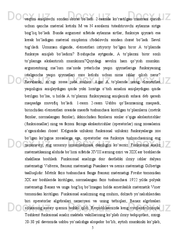vaqtini   aniqlovchi   sondan   iborat   bo‘ladi.   2-rasmda   ko‘rsatilgan   minorani   qurish
uchun   qancha   material   ketishi   M   va   N   asoslarni   tutashtiruvchi   aylanma   sirtga
bog‘liq   bo‘ladi.   Bunda   argument   sifatida   aylanma   sirtlar,   funksiya   qiymati   esa
kerak   bo‘ladigan   material   miqdorini   ifodalovchi   sondan   iborat   bo‘ladi.   Savol
tug‘iladi.   Umuman   olganda,   elementlari   ixtiyoriy   bo‘lgan   biror   A   to‘plamda
funksiya   aniqlab   bo‘ladimi?   Boshqacha   aytganda,   A   to‘plamni   biror   sonli
to‘plamga   akslantirish   mumkinmi?Quyidagi   savolni   ham   qo‘yish   mumkin:
argumentning   ma’lum   ma’noda   yetarlicha   yaqin   qiymatlariga   funksiyaning
istalgancha   yaqin   qiymatlari   mos   kelishi   uchun   nima   ishlar   qilish   zarur?
Ravshanki,   so‘ngi   xossa   juda   muhim.   Agar   A   to‘plamda   uning   elementlari
yaqinligini   aniqlaydigan   qoida   yoki   limitga   o‘tish   amalini   aniqlaydigan   qoida
berilgan   bo‘lsa,   u   holda   A   to‘plamni   funksiyaning   aniqlanish   sohasi   deb   qarash
maqsadga   muvofiq   bo‘ladi.   1-rasm   2-rasm   Ushbu   qo‘llanmaning   maqsadi,
birinchidan elementlari orasida masofa tushunchasi  kiritilgan to‘plamlarni (metrik
fazolar,   normalangan   fazolar),   ikkinchidan   fazolarni   sonlar   o‘qiga   akslantirishlar
(funksionallar) ning va fazoni fazoga akslantirishlar (operatorlar)  ning xossalarini
o‘rganishdan   iborat.   Kelgusida   uzluksiz   funksional   uzluksiz   funksiyalarga   xos
bo‘lgan   ko‘pgina   xossalarga   ega,   operatorlar   esa   funksiya   tushunchasining   eng
zamonaviy,   eng   umumiy   umumlashmasi   ekanligini   ko‘ramiz.   Funksional   analiz
matematikaning alohida bo‘limi sifatida XVIII asrning oxiri va XIX asr boshlarida
shakllana   boshladi.   Funksional   analizga   doir   dastlabki   ilmiy   ishlar   italyan
matematigi Volterra, fransuz matematigi Puankare va nemis matematigi Gilbertga
taalluqlidir.   Metrik   fazo   tushunchasi   fanga   fransuz   matematigi   Freshe   tomonidan
XX   asr   boshlarida   kiritilgan,   normalangan   fazo   tushunchasi   1922   yilda   polyak
matematigi   Banax   va   unga   bog‘liq   bo‘lmagan   holda   amerikalik   matematik   Viner
tomonidan   kiritilgan.   Funksional   analizning   eng   muhim,   dolzarb   yo‘nalishlaridan
biri   operatorlar   algebralari   nazariyasi   va   uning   tatbiqlari,   Banax   algebralari
sohasining  asosiy  qismini  tashkil  qilib, Respublikamizda  keng  rivojlantirilmoqda.
Toshkent funksional analiz maktabi vakillarining ko‘plab ilmiy tadqiqotlari, oxirgi
20-30 yil davomida ushbu yo‘nalishga aloqador bo‘lib, aytish mumkinki ko‘plab,
5 