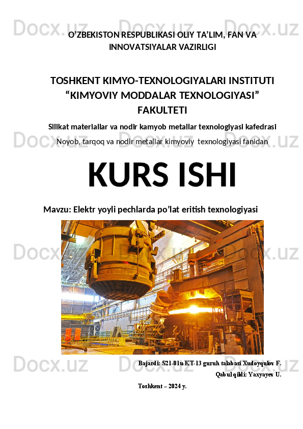 O’ZBEKISTON RESPUBLIKASI OLIY TA’LIM, FAN VA
INNOVATSIYALAR VAZIRLIGI
TOSHKENT KIMYO-TEXNOLOGIYALARI INSTITUTI
“KIMYOVIY MODDALAR TEXNOLOGIYASI”
FAKULTETI
Silikat materiallar va nodir kamyob metallar texnologiyasi kafedrasi
Noyob, tarqoq va nodir metallar kimyoviy  texnologiyasi fanidan
KURS ISHI
Mavzu: Elektr yoyli pechlarda po’lat eritish texnologiyasi
Bajardi: S21-01u-KT-13 guruh talabasi Xudoyqulov F.
Qabul qildi: Yaxyayev U.
Toshkent – 2024 y. 