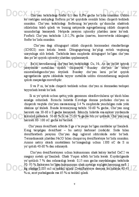           Cho‘yan   tarkibidagi   fosfor   0,1   dan   0,3%   gacha   bo‘lishi   mumkin.   Ushbu
ko‘rsatilgan oraliqdagi  fosforni  po‘lat quyishda osonlik bilan chiqarib tashlash
mumkin.   Cho‘yan   tarkibidagi   fosforning   ko‘payishi   qo‘shimcha   ohaktosh
ishlatishni   talab   qiladi   va   buning   natijasida   agregatlarning   ishlab   chiqarish
unumdorligi   kamayadi.   Natijada   jarayon   iqtisodiy   jihatdan   zarar   ko‘radi.
Fosforli   Cho‘yan   tarkibida   1,0-2,2%   gacha   (marten,   konverterda   ishlangan)
fosfor bo‘lishi mumkin.
          Cho‘yan   dagi   oltingugurt   ishlab   chiqarish   korxonalari   standartlariga
(ICHKS)   mos   kelishi   kerak.   Oltingugurtning   ko‘pligi   eritish   vaqtining
uzayishiga   olib   keladi.   Tarkibida   kam   miqdorda   olitngugurt   bo‘lgan   cho‘yan
dan po‘lat quyish iqtisodiy jihatdan qoplanmaydi.
          Ba’zi   zavodlarning   cho‘yan   lari   tarkibidagi   Cu,   Ni,   As   lar   po‘lat   quyish
jarayonida   metalldan   ajralib   chiqmaydi.   Bunday   cho‘yan   lar   tabiiy
minerallashgancho‘yan   deyiladi.   Bunday   cho‘yan   larni   po‘lat   quyish
agregatlarida   qayta   ishlashda   tayyor   metallda   ushbu   elementlarning   saqlanib
qolish maqsadga muvofiqdir.
          S   va   P   ni,   ba’zida   chiqarib   tashlash   uchun   cho‘yan   ni   domnadan   tashqari
tayyorlash kerak bo‘ladi.
         Si ni yo‘qotish uchun qattiq yoki gazsimon oksidlovchilarni qo‘shish bilan
amalga   oshiriladi.   Birinchi   holatda   Kovshga   domna   pechidan   cho‘yan   ni
chiqarish  vaqtida cho‘yan  massasining   3-4  %  miqdorida  yanchilgan  ruda  yoki
okalina   qo‘shiladi.   Bunda   kremniyning   tarkibi   50-60   %   gacha,   Cho‘yan   ning
harorati esa 30-60 o S gacha kamayadi. Ikkinchi holatda esa mikser yordamida
kislorod purkaladi. 50-60 % Si va 25-50 % gacha Mn yo‘qotiladi. Cho‘yan ning
harorati 80- 100 oC gacha ko‘tariladi.
     Cho‘yanni desulfurati sifatida S ga o‘ta yaqin bo‘lgan moddalar qo‘llaniladi.
Keng   tarqalgan   desulfurat   –   bu   natriy   karbonat   (soda)dir.   Soda   bilan
desulfuratlash   jarayoni   Cho‘yan   dagi   uglerod   ishtirokida   sodir   bo‘ladi.
Termodinamik jihatdan Na2O bilan chuqurroq desulfuratsiya bo‘lishi mumkin.
Ammo   natriy   oksidi   mustahkam   bo‘lmaganligi   uchun   1300   oC   da   S   ni
yo‘qotish 40-60 % dan oshmaydi.
          Cho‘yan   desulfuratsiyasi   uchun   kukunsimon   ohak   kalsiy   karbid   CaC2   va
magniy   metali   qo‘llaniladi.   Ohak   Yuqori   sifatli   bo‘lishi   kerak.   Kuydirilganda
yo‘qotilish   7   %   dan   oshmasligi   kerak.   0,15   mm   gacha   maydalangan   tarkibida
90- 95 % fraksiyasi bo‘lgan kukunsimon ohak metalga siqilgan havoning sarfi 1
kg ohakga 0,005 m3 ni tashkil qiladi. Desulfuratsiya darajasi bu holatda 40-45
% ni, azot purkalganda esa 65 % ni tashkil qiladi.
9 