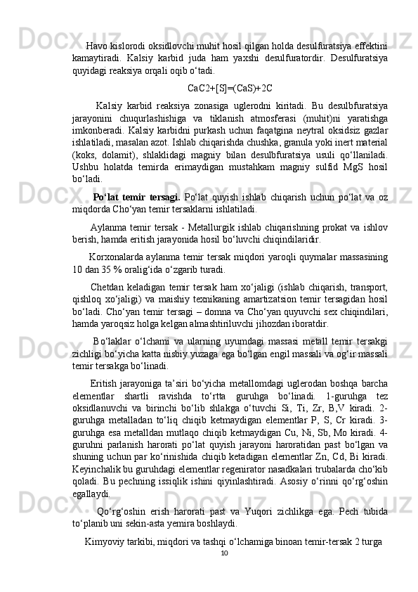      Havo kislorodi oksidlovchi muhit hosil qilgan holda desulfuratsiya effektini
kamaytiradi.   Kalsiy   karbid   juda   ham   yaxshi   desulfuratordir.   Desulfuratsiya
quyidagi reaksiya orqali oqib o‘tadi. 
CaC2+[S]=(CaS)+2C
          Kalsiy   karbid   reaksiya   zonasiga   uglerodni   kiritadi.   Bu   desulbfuratsiya
jarayonini   chuqurlashishiga   va   tiklanish   atmosferasi   (muhit)ni   yaratishga
imkonberadi.   Kalsiy   karbidni   purkash   uchun   faqatgina   neytral   oksidsiz   gazlar
ishlatiladi, masalan azot. Ishlab chiqarishda chushka, granula yoki inert material
(koks,   dolamit),   shlaklidagi   magniy   bilan   desulbfuratsiya   usuli   qo‘llaniladi.
Ushbu   holatda   temirda   erimaydigan   mustahkam   magniy   sulfid   MgS   hosil
bo‘ladi.
          Po‘lat   temir   tersagi.   Po‘lat   quyish   ishlab   chiqarish   uchun   po‘lat   va   oz
miqdorda Cho‘yan temir tersaklarni ishlatiladi.
          Aylanma   temir   tersak   -   Metallurgik   ishlab   chiqarishning   prokat   va   ishlov
berish, hamda eritish jarayonida hosil bo‘luvchi chiqindilaridir.
         Korxonalarda aylanma temir tersak miqdori yaroqli quymalar massasining
10 dan 35 % oralig‘ida o‘zgarib turadi.
          Chetdan   keladigan   temir   tersak   ham   xo‘jaligi   (ishlab   chiqarish,   transport,
qishloq   xo‘jaligi)   va   maishiy   texnikaning   amartizatsion   temir   tersagidan   hosil
bo‘ladi. Cho‘yan temir tersagi – domna va Cho‘yan quyuvchi sex chiqindilari,
hamda yaroqsiz holga kelgan almashtiriluvchi jihozdan iboratdir.
          Bo‘laklar   o‘lchami   va   ularning   uyumdagi   massasi   metall   temir   tersakgi
zichligi bo‘yicha katta nisbiy yuzaga ega bo‘lgan engil massali va og‘ir massali
temir tersakga bo‘linadi.
          Eritish   jarayoniga   ta’siri   bo‘yicha   metallomdagi   uglerodan   boshqa   barcha
elementlar   shartli   ravishda   to‘rtta   guruhga   bo‘linadi.   1-guruhga   tez
oksidlanuvchi   va   birinchi   bo‘lib   shlakga   o‘tuvchi   Si,   Ti,   Zr,   B,V   kiradi.   2-
guruhga   metalladan   to‘liq   chiqib   ketmaydigan   elementlar   P,   S,   Cr   kiradi.   3-
guruhga  esa  metalldan  mutlaqo chiqib  ketmaydigan  Cu,  Ni, Sb, Mo  kiradi.  4-
guruhni   parlanish   harorati   po‘lat   quyish   jarayoni   haroratidan   past   bo‘lgan   va
shuning uchun par  ko‘rinishida chiqib ketadigan elementlar Zn, Cd, Bi  kiradi.
Keyinchalik bu guruhdagi elementlar regenirator nasadkalari trubalarda cho‘kib
qoladi.   Bu   pechning   issiqlik   ishini   qiyinlashtiradi.   Asosiy   o‘rinni   qo‘rg‘oshin
egallaydi.
          Qo‘rg‘oshin   erish   harorati   past   va   Yuqori   zichlikga   ega.   Pech   tubida
to‘planib uni sekin-asta yemira boshlaydi.
      Kimyoviy tarkibi, miqdori va tashqi o‘lchamiga binoan temir-tersak 2 turga
10 