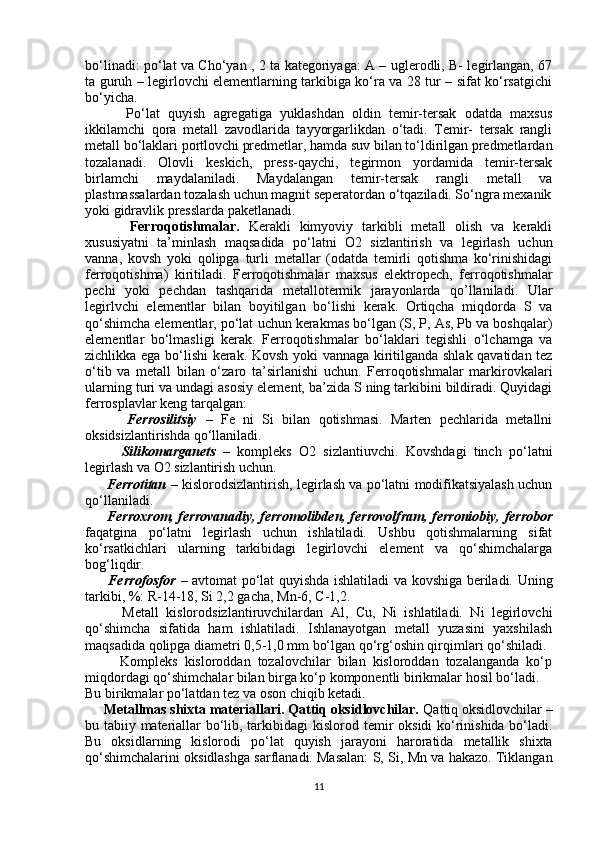 bo‘linadi: po‘lat va Cho‘yan , 2 ta kategoriyaga: A – uglerodli, B- legirlangan, 67
ta guruh – legirlovchi elementlarning tarkibiga ko‘ra va 28 tur – sifat ko‘rsatgichi
bo‘yicha.
          Po‘lat   quyish   agregatiga   yuklashdan   oldin   temir-tersak   odatda   maxsus
ikkilamchi   qora   metall   zavodlarida   tayyorgarlikdan   o‘tadi.   Temir-   tersak   rangli
metall bo‘laklari portlovchi predmetlar, hamda suv bilan to‘ldirilgan predmetlardan
tozalanadi.   Olovli   keskich,   press-qaychi,   tegirmon   yordamida   temir-tersak
birlamchi   maydalaniladi.   Maydalangan   temir-tersak   rangli   metall   va
plastmassalardan tozalash uchun magnit seperatordan o‘tqaziladi. So‘ngra mexanik
yoki gidravlik presslarda paketlanadi.
          Ferroqotishmalar.   Kerakli   kimyoviy   tarkibli   metall   olish   va   kerakli
xususiyatni   ta’minlash   maqsadida   po‘latni   O2   sizlantirish   va   legirlash   uchun
vanna,   kovsh   yoki   qolipga   turli   metallar   (odatda   temirli   qotishma   ko‘rinishidagi
ferroqotishma)   kiritiladi.   Ferroqotishmalar   maxsus   elektropech,   ferroqotishmalar
pechi   yoki   pechdan   tashqarida   metallotermik   jarayonlarda   qo’llaniladi.   Ular
legirlvchi   elementlar   bilan   boyitilgan   bo‘lishi   kerak.   Ortiqcha   miqdorda   S   va
qo‘shimcha elementlar, po‘lat   uchun kerakmas bo‘lgan (S, P, As, Pb va boshqalar)
elementlar   bo‘lmasligi   kerak.   Ferroqotishmalar   bo‘laklari   tegishli   o‘lchamga   va
zichlikka ega bo‘lishi kerak.   Kovsh yoki vannaga kiritilganda shlak qavatidan tez
o‘tib   va   metall   bilan   o‘zaro   ta’sirlanishi   uchun.   Ferroqotishmalar   markirovkalari
ularning turi va undagi asosiy   element, ba’zida S ning tarkibini bildiradi. Quyidagi
ferrosplavlar keng tarqalgan:
          Ferrosilitsiy   –   Fe   ni   Si   bilan   qotishmasi.   Marten   pechlarida   metallni
oksidsizlantirishda qo‘llaniladi.
          Silikomarganets   –   kompleks   O2   sizlantiuvchi.   Kovshdagi   tinch   po‘latni
legirlash va O2 sizlantirish uchun.
         Ferrotitan   – kislorodsizlantirish, legirlash va po‘latni modifikatsiyalash uchun
qo‘llaniladi.
          Ferroxrom, ferrovanadiy, ferromolibden, ferrovolfram, ferroniobiy,   ferrobor
faqatgina   po‘latni   legirlash   uchun   ishlatiladi.   Ushbu   qotishmalarning   sifat
ko‘rsatkichlari   ularning   tarkibidagi   legirlovchi   element   va   qo‘shimchalarga
bog‘liqdir.
          Ferrofosfor   – avtomat po‘lat quyishda ishlatiladi va kovshiga beriladi. Uning
tarkibi, %: R-14-18, Si 2,2 gacha, Mn-6, C-1,2.
          Metall   kislorodsizlantiruvchilardan   Al,   Cu,   Ni   ishlatiladi.   Ni   legirlovchi
qo‘shimcha   sifatida   ham   ishlatiladi.   Ishlanayotgan   metall   yuzasini   yaxshilash
maqsadida qolipga diametri 0,5-1,0 mm bo‘lgan qo‘rg‘oshin qirqimlari qo‘shiladi.
          Kompleks   kisloroddan   tozalovchilar   bilan   kisloroddan   tozalanganda   ko‘p
miqdordagi qo‘shimchalar bilan birga ko‘p komponentli birikmalar hosil bo‘ladi.
Bu birikmalar po‘latdan tez va oson chiqib ketadi.
     Metallmas shixta materiallari. Qattiq oksidlovchilar.  Qattiq oksidlovchilar –
bu tabiiy materiallar bo‘lib, tarkibidagi kislorod   temir oksidi ko‘rinishida bo‘ladi.
Bu   oksidlarning   kislorodi   po‘lat   quyish   jarayoni   haroratida   metallik   shixta
qo‘shimchalarini oksidlashga sarflanadi. Masalan: S, Si,   Mn va hakazo. Tiklangan
11 