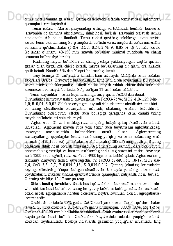 temir metall vannasiga o‘tadi. Qattiq oksidlovchi   sifatida temir rudasi, aglomerat,
qumoqlar,temir kuyindisi.
          Temir rudasi  – Marten jarayonidagi eritishga va toblashda beriladi;   konverter
jarayonida   qo‘shimcha   oksidlovchi,   shlak   hosil   bo‘lish   jarayonini   tezlatish   uchun
sovutuvchi   sifatida   qo‘llaniladi.   Temir   rudasi   quyidagi   talablarga   javob   berishi
kerak: temir oksidlarining ko‘p miqdorda bo‘lishi va oz miqdorda   bo‘sh minerallar
va   zararli   qo‘shimchalar   (6-8%   SiO2,   0,2-0,3   %   P,   0,05   %   S)   bo‘lishi   kerak.
Bo‘laklar   o‘lchami   40-150   mm   (mayda   bo‘laklar   minimal   miqdorda   va   chang
umuman bo‘lmasligi kerak).
          Rudaning   mayda   bo‘laklari   va   chang   pechga   yuklanayotgan   vaqtda   qisman
gazlar   bilan   birgalikda   chiqib   ketadi,   mayda   bo‘laklarning   bir   qismi   esa   shlakda
qolib ketadi. Namlik 5 % dan Yuqori bo‘lmasligi kerak.
          Boy   temirga   21-sinf   rudasi   kamdan-kam   uchraydi.   MDX   da   temir   rudalari
zaxiralari Uralda, Krivoyrog basseynida, SHimoliy Sibirda joylashgan. Bu rudalar
zaxiralarining   cheklanganligi   tufayli   po‘lat   quyish   ishlab   chiqarishda   tarkibida
kremnezem va mayda bo‘laklar ko‘p bo‘lgan 22-sinf rudasi ishlatiladi.
     Temir kuyindilar – temir kuyindisining asosiy qismi Fe2O3 dan iborat.
Kuyindining kimyoviy tarkibi quyidagicha, % Fe2O3-96 %; SiO2 -1,0-1,25; Mn-
1,0; R-0,04; S-0,02. Shlakda eriydigan kuyindi shlakda temir oksidlarini tarkibini
va   uning   oksidlovchi   xususiyatini   oshiradi,   ohakning   erishini   tezlashtiradi.
Kuyindining   oksidlovchi   effekti   ruda   bo‘lagiga   qaraganda   kam,   chunki   uning
mayda bo‘lakchalari shlakda eriydi.
         Aglomerat – 21 va 2 sinfdagi ruda tanqisligi tufayli qattiq oksidlovchi sifatida
ishlatiladi.   Aglomerat   mayda   ruda   yoki   temir   ruda   boyitmasini   aglofabrikadagi
konveyer   mashinalarida   ko‘machlash   orqali   olinadi.   Aglomeratning
xususiyatlariga   quyidagilar   kiradi:   namlikning   yo‘qligi   va   temir   rudasining   erish
harorati (1430-1520   oS ) ga nisbatan erish harorati (1205   oS ) ning pastligi. Buning
oqibatida   shlak   hosil   bo‘lish   tezlashadi.   Aglomeratning   kamchiliklari   oksidlovchi
potensialining   pastligi   va   kam   mustahkamligidadir.   Aglomeratni   eritish   davridagi
sarfi 2800-3300 kg/m3, ruda esa 4700-4900 kg/m3 ni tashkil qiladi. Aglomeratning
taxminiy   kimyoviy   tarkibi   quyidagicha,   %:   Fe2O3   62-69,   FeO   10-19,   SiO2   6,6-
7,6,   CaO   3,8   -9,7,   P   0,034-0,15,   S   0,035-0,047.   Qumoq   (okatish)   lar   rudadan
keyingi   effektivligi   Yuqori   bo‘lgan   oksidlovchi.   U   mayda   yanchilgan   temir   ruda
boyitmalarini   maxsus   uskuna-granulatorlarda   qumoqlash   natijasida   hosil   bo‘ladi.
Ularning yirikligi 10-17 mm ga teng.
      Shlak hosil qiluvchilar.  Shlak hosil qiluvchilar – bu metallmas materiallardir.
Ular shlakni hosil bo‘lish va uning kimyoviy tarkibini tartibga soluvchi: oxaktosh,
oxak,   asosli   agregatlarda   nordon   oksidlarni   neytrallovchilar,   oksidli   agregatlarda-
kvarsitlardir.
     Oxaktosh- tarkibida 98% gacha CaCO3bo‘lgan mineral. Zararli qo‘shimchalari
S va SiO2. Oxaktoshda S 0,05-0,08 % gacha cheklangan, SiO2≤ 1,0%, Mg 1-2 %.
Oxaktosh 40-190 mm li bo‘laklarda ishlatiladi. Oxak oxaktoshni shaxtali pechlarda
kuydirganda   hosil   bo‘ladi.   Oxaktoshni   kuydirishda   odatda   yoqilg‘i   sifatida
koksdan   foydalaniladi.   Boshqa   holatlarda   gazsimon   yoqilg‘ilar   ishlatiladi.   Eng
12 