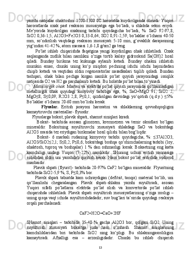 yaxshi natijalar ohaktoshni 1200-1300 0C haroratda kuydirilganda olinadi. Yuqori
haroratlarda   oxak   past   reaksion   xususiyatga   ega   bo‘ladi,   u   shlakda   sekin   eriydi.
Me’yorida   kuydirilgan   oxakning   tarkibi   quyidagicha   bo‘ladi,   %:   SaO   92-97,8;
SiO2 0,36-1,5; Al2O3+Fe2O3 0,33-0,64; SO2 0,91-2,59; bo‘laklar o‘lchami 40-50
mm,   so‘ndirilish   vaqtidagi   reaksion   xususiyati   5-10   min,   g‘ovaklik   darajasining
yig‘indisi 41-42 %, atom massasi 1,6-1,8 g/sm2 ga teng.
          Po‘lat   ishlab   chiqarishda   faqatgina   yangi   kuydirilgan   ohak   ishlatiladi.   Oxak
saqlanganda   zudlik   bilan   namlikni   o‘ziga   tortib   kalsiy   gidrooksid   Sa(OH)2   hosil
qiladi.   Bunday   birikma   tez   kukunga   aylanib   ketadi.   Bunday   ohakni   ishlatish
mumkin   emas,   chunki   uning   ko‘p   miqdori   pechning   ishchi   ishchi   hajmidadan
chiqib   ketadi   va   vaqtidan   oldin   regeneratorlar   nasadkalari   tiqilib   qoladi.   Bundan
tashqari,   ohak   bilan   pechga   kirgan   namlik   po‘lat   quyish   jarayonidagi   issiqlik
natijasida O2 va H2 ga parchalanib ketadi. Bu holatda po‘lat bilan to‘yinadi.
         Metallurgik ohak.   Marten va elektrda po‘lat quyish jarayonida qo‘llaniladigan
metallurgik   ohak   quyidagi   kimyoviy   tarkibga   ega,   %;   SaO+MgO   91;   SiO2   2;
MgO≤8;   S≤0,09;   R2O3   2,8;   P≤0,1;   qizdirilgan   davridagi   yo‘qotish   (q.d.y.)   ≤5%.
Bo‘laklar o‘lchami 20-60 mm bo‘lishi kerak.
          Flyuslar.   Eritish   jarayoni   haroratini   va   shlaklarning   qovushqoqligini
kamaytiruvchi materiallar- flyusdir.
     Flyuslarga boksit, plavik shpati, shamot siniqlari kiradi.
          Boksit-   tarkibida   asosan   glinozem,   kremnezem   va   temir   oksidlari   bo‘lgan
mineraldir.   Boksitning   suyultiruvchi   xususiyati   shlakdagi   SaO   va   boksitdagi
Al2O3 orasida tez eriydigan birikmalar hosil qilishi bilan bog‘liqdir.
          Boksit-   6   markali   rudaning   kimyoviy   tarkibi   quyidagicha,   %:   ≤37Al2O3;
Al2O3/SiO2≤2,1; S≤0,2; P≤0,6; boksitdagi boshqa qo‘shimchalarning tarkibi (loy,
ohaktosh,   tuproq   va   boshqalar)   1   %   dan   oshmasligi   kerak.   Bokaetning   eng   katta
kamchiligi   undagi   Yuqori   (7-22%)   namlikdir.   SHuning   uchun   eritish   vannasiga
solishdan oldin uni yaxshilab quritish kerak. Nam  boksit  po‘lat  eritishda vodorod
manbaidir.
         Plavik shpati (flyurit)- tarkibida 20-97% CaF2 bo‘lgan mineraldir. Flyuritning
tarkibida SiO2-5,9 %, S, P≤0,3% bor.
          Plavik   shpati   tabiatda   kam   uchraydigan   (defitsit,   tanqis)   material   bo‘lib,   uni
qo‘llanilishi   chegaralangan.   Plavik   shpati-shlakni   yaxshi   suyultiradi,   asosan
Yuqori   sifatli   po‘latlarni   elektrda   po‘lat   olish   va   konvertorda   po‘lat   ishlab
chiqarishda  ishlatiladi.  Plavik  shpati   suyultirish  xususiyatlarining  o‘ziga  xosligi   –
uning qisqa vaqt ichida suyultirishdadadir, suv bug‘lari ta’sirida quyidagi reaksiya
orqali parchalanadi:
CaF2+H2O=CaO+2HF
     
SHamot   siniqlari   –   tarkibida   35-40   %   gacha   Al2O3   bor,   qolgani   SiO2.   Uning
suyultirish   xususiyati   boksitga   juda   ham   o‘xshash.   Shamot   siniqlarining
kamchiliklaridan   biri   tarkibida   SiO2   ning   ko‘pligi.   Bu   shlakningasosliligini
kamaytiradi.   Afzalligi   esa   –   arzonligidadir.   Chunki   bu   ishlab   chiqarish
13 