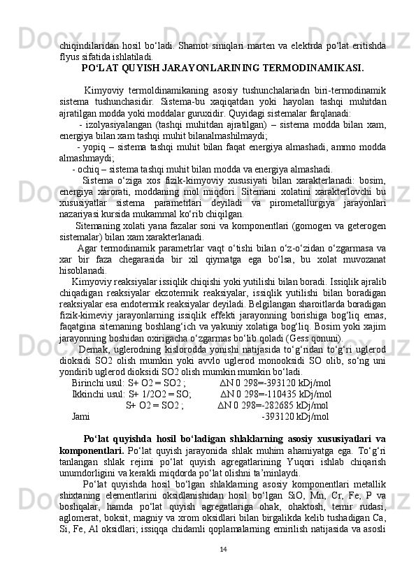 chiqindilaridan   hosil   bo‘ladi.   Shamot   siniqlari   marten   va   elektrda   po‘lat   eritishda
flyus sifatida ishlatiladi.
PO‘LAT QUYISH JARAYONLARINING TERMODINAMIKASI.
          Kimyoviy   termoldinamikaning   asosiy   tushunchalariadn   biri-termodinamik
sistema   tushunchasidir.   Sistema-bu   xaqiqatdan   yoki   hayolan   tashqi   muhitdan
ajratilgan modda yoki moddalar guruxidir. Quyidagi sistemalar farqlanadi:
          -   izolyasiyalangan   (tashqi   muhitdan   ajratilgan)   –   sistema   modda   bilan   xam,
energiya bilan xam tashqi muhit bilanalmashilmaydi;
         - yopiq – sistema  tashqi  muhit  bilan  faqat  energiya almashadi,  ammo modda
almashmaydi;
     - ochiq – sistema tashqi muhit bilan modda va energiya almashadi.
          Sistema   o‘ziga   xos   fizik-kimyoviy   xususiyati   bilan   xarakterlanadi:   bosim,
energiya   xarorati,   moddaning   mol   miqdori.   Sitemani   xolatini   xarakterlovchi   bu
xususiyatlar   sistema   parametrlari   deyiladi   va   pirometallurgiya   jarayonlari
nazariyasi kursida mukammal ko‘rib chiqilgan.
         Sitemaning xolati yana fazalar soni va komponentlari (gomogen va geterogen
sistemalar) bilan xam xarakterlanadi.
          Agar   termodinamik   parametrlar   vaqt   o‘tishi   bilan   o‘z-o‘zidan   o‘zgarmasa   va
xar   bir   faza   chegarasida   bir   xil   qiymatga   ega   bo‘lsa,   bu   xolat   muvozanat
hisoblanadi.
     Kimyoviy reaksiyalar issiqlik chiqishi yoki yutilishi bilan boradi. Issiqlik ajralib
chiqadigan   reaksiyalar   ekzotermik   reaksiyalar,   issiqlik   yutilishi   bilan   boradigan
reaksiyalar esa endotermik reaksiyalar deyiladi. Belgilangan sharoitlarda boradigan
fizik-kimeviy   jarayonlarning   issiqlik   effekti   jarayonning   borishiga   bog‘liq   emas,
faqatgina sitemaning boshlang‘ich va yakuniy xolatiga bog‘liq. Bosim yoki xajim
jarayonning boshidan oxirigacha o‘zgarmas bo‘lib qoladi (Gess qonuni).
          Demak,   uglerodning   kislorodda   yonishi   natijasida   to‘g‘ridan   to‘g‘ri   uglerod
dioksidi   SO2   olish   mumkin   yoki   avvlo   uglerod   monooksidi   SO   olib,   so‘ng   uni
yondirib uglerod dioksidi SO2 olish mumkin mumkin bo‘ladi.
     Birinchi usul: S+ O2 = SO2 ;              ∆N 0 298=-393120 kDj/mol
     Ikkinchi usul: S+ 1/2O2 = SO;            ∆N 0 298=-110435 kDj/mol
                           S+ O2 = SO2 ;              ∆N 0 298=-282685 kDj/mol
     Jami                                                                      -393120 kDj/mol
          Po‘lat   quyishda   hosil   bo‘ladigan   shlaklarning   asosiy   xususiyatlari   va
komponentlari.   Po‘lat   quyish   jarayonida   shlak   muhim   ahamiyatga   ega.   To‘g‘ri
tanlangan   shlak   rejimi   po‘lat   quyish   agregatlarining   Yuqori   ishlab   chiqarish
unumdorligini va kerakli miqdorda po‘lat olishni ta’minlaydi.
          Po‘lat   quyishda   hosil   bo‘lgan   shlaklarning   asosiy   komponentlari   metallik
shixtaning   elementlarini   oksidlanishidan   hosil   bo‘lgan   SiO,   Mn,   Cr,   Fe,   P   va
boshqalar,   hamda   po‘lat   quyish   agregatlariga   ohak,   ohaktosh,   temir   rudasi,
aglomerat, boksit, magniy va xrom oksidlari bilan birgalikda kelib tushadigan Ca,
Si, Fe, Al oksidlari; issiqqa chidamli qoplamalarning emirilish natijasida va asosli
14 