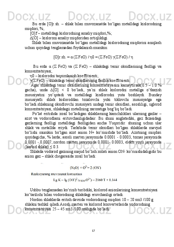           Bu   erda   [O]r.sh.   –   shlak   bilan   muvozanatda   bo‘lgan   metalldagi   kislorodning
miqdori, %;
     [O]f – metalldagi kislorodning amaliy miqdori,%;
     ∆[O] – kisloroni amaliy miqdoridan ortiqlikligi.
         Shlak bilan muvozanatda bo‘lgan metalldagi  kislorodning miqdorini aniqlash
uchun quyidagi tenglamadan foydalanish mumkin:
[O]r.sh. =  α  ( Σ  FeO) /  η 0 = ( Σ  FeO)  γ ( Σ  FeO) /  η
          Bu   erda   α   ( Σ   FeO)   va   ( Σ   FeO)   –   shlakdagi   temir   oksidlarining   faolligi   va
konsentratsiyasi;
      η 0 – kislorodni taqsimlanish koeffitsienti;
      γ ( Σ  FeO) – shlakdagi temir oksidlarining faollik koeffitsienti.
      Agar shlakdagi temir oksidlarining konsentratsiyasini kamaytirsak(0.5 – 1.0 %
gacha),   unda   ∆[O]   <   0   bo‘ladi,   ya’ni   shlak   kislorodni   metallga   o‘tkazish
xususiyatini   yo‘qotadi   va   metalldagi   kisdlorodni   yuta   boshlaydi.   Bunday
xususiyatli   shlak   kisloroddan   tozalovchi   yoki   tiklovchi   xususiyatga   ega
bo‘ladi.shlakning oksidlovchi xususiyati undagi temir oksidlari, asosliligi, uglerod
konsentratsiyasi, shlakdagii metallning xaroratiga bog‘liq bo‘ladi.
          Po‘lat   eritishda   xosil   bo‘ladigan   shlaklarning   kamchiliklari   ularning   gazlar   –
azot   va   vodorodlarni   erituvchanligidadair.   Bu   shuni   anglatadiki,   gaz   fazasidagi
gazlarning   faolligi   metalldagi   faolligidan   ancha   Yuqoridir.   shuning   uchun   ular
shlak   va   metallda   eriydi.   Tarkibida   temir   oksidlari   bo‘lgan   shlaklarda   mavjud
bo‘lishi   mumkin   bo‘lgan   azot   anion   N+   ko‘rinishda   bo‘ladi.   Azotning   miqdori
quyidagicha, % larda; asosli marten jarayonida 0.0001 - 0.0003, tomas jarayonida
0.0001 - 0.0007, nordon marten jarayonida 0.0001- 0.0003, elektr yoyli jarayonda
(karbid shlaki) ≤ 0.3.
     Shlakda vodorod gazining majud bo‘lish xolati anion ON- ko‘rinishidaligidir.bu
anion gaz – shlak chegarasida xosil bo‘ladi:
     Ushbu tenglamadan ko‘rinib turibdiki, kislorod anionlarining konsentratsiyasi 
ko‘tarilishi bilan vodorodning shlakdagi eruvchanligi ortadi.
     Nordon shlaklarda eritish davrida vodorodning miqdori 10 – 20 sm3 /100 g 
shlakni tashkil qiladi.Asosli marten va kislorod konverterlarida vodorodning 
konsentratsiyasi 25 – 45 sm3 /100 oraligida bo‘ladi.
17 