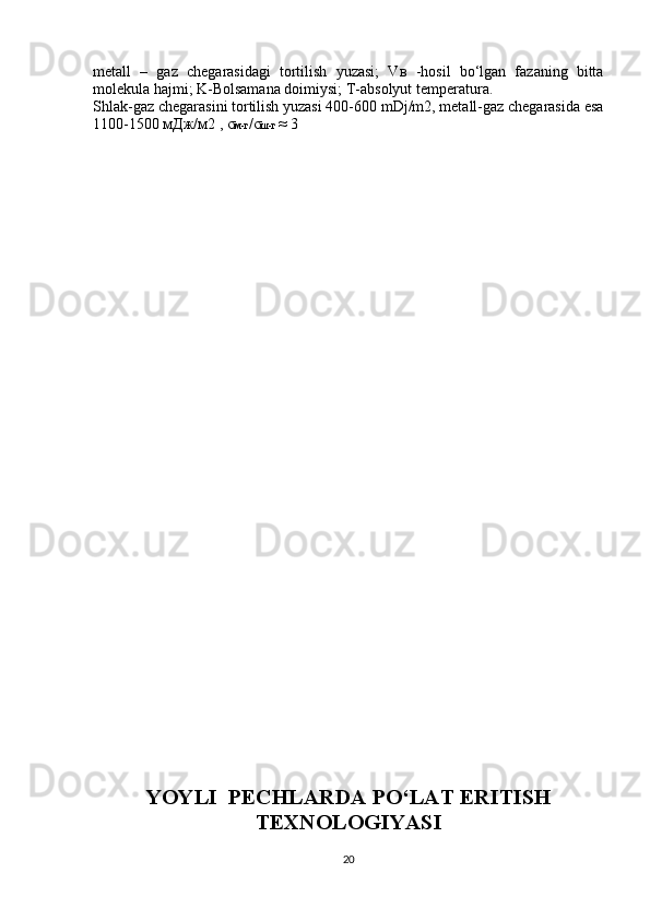 metall   –   gaz   chegarasidagi   tortilish   yuzasi;   V в   -hosil   bo‘lgan   fazaning   bitta
molekula hajmi; K-Bolsamana doimiysi; T-absolyut temperatura.
Shlak-gaz chegarasini tortilish yuzasi 400-600 mDj/m2, metall-gaz chegarasida esa
1100-1500  мДж / м 2 ,  σ м - г / σ ш - г   ≈ 3
YOYLI  PECHLARDA PO‘LAT ERITISH
TEXNOLOGIYASI
20 