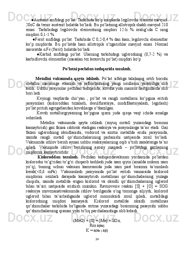      ●Austenit sinfidagi po‘lat. Tarkibida ko‘p miqdorda legilovchi element mavjud.
20oC da temir austenit holatda bo‘ladi. Bu po‘latning allotropik shakli mavjud 210
emas.   Tarkibidagi   legilovchi   elementning   miqdori   12-li   %   oralig‘ida   C   ning
miqdori 0,1-1 %.
         ●Ferrit sinfidagi po‘lat. Tarkibida C 0,2-0,4 % dan kam, legilovchi elementlar
ko‘p   miqdorda.   Bu   po‘latda   ham   allotropik   o‘zgarishlar   mavjud   emas.   Normal
xaroratda  α  Fe (ferrit) holatda bo‘ladi.
          ●Karbid   sinfidagi   po‘lat.   Ularning   tarkibidagi   uglerodning   (0,7-2   %)   va
karbidlovchi elementlar (masalan tez kesuvchi po‘lat) miqdori ko‘p.
Po‘latni pechdan tashqarida tozalash.
          Metallni   vakuumda   qayta   ishlash.   Po‘lat   sifatiga   talabning   ortib   borishi
metallni   maromiga   etkazish   va   rafinirlashning   yangi   usullarini   yaratishga   olib
keldi. Ushbu jarayonlar pechdan tashqarida, kovsha yoki maxsus dastgoxlarda olib
bori ladi.
          Keyingi   vaqtlarda   cho‘yan   ,   po‘lat   va   rangli   metallarni   ko‘pgina   eritish
jarayonlari   (kisloroddan   tozalash,   desulfuratsiya,   modifikatsiyalash,   legirlash)
po‘lat pritish agregatlaridan kovshlarga o‘tkazilgan.
          Kovsh   metallurgiyasining   ko‘pgina   qismi   juda   qisqa   vaqt   ichida   amalga
oshiriladi.
          Metallni   vakuumda   qayta   ishlash   (suyuq   metall   yuzasidagi   bosimni
kamaytirish) gaz fazasi ishtirok etadigan reaksiya va jarayonlarga ta’sir etadi. Gaz
fazasi   uglerodning   oksidlanishi,   vodorod   va   azotni   metallda   erishi   jarayonida,
xamda   rangli   metall   qo‘shimchalarining   parlanishi   natijasida   xosil   bo‘ladi.
Vakuumda ishlov berish aynan ushbu reaksiyalarning oqib o‘tish xarakteriga ta’sir
qiladi.   Vakuumda   ishlov   berishning   asosiy   maqsadi   –   po‘latdagi   gazlarning
miqdorini kamaytirishdir.
          Kisloroddan   tozalash.   Pechdan   tashqaridavakuum   yordamida   po‘latdan
kislorodni to‘g‘ridan to‘g‘ri chiqarib tashlash juda xam qiyin (amalda imkoni xam
yo‘q),   buning   uchun   vakuum   kamerasida   juda   xam   past   bosimni   ta’minlash
kerak(<0,6   mPa).   Vakuumlash   jarayonida   po‘lat   eritish   vannasida   kislorod
miqdorini   sezilarli   darajada   kamaytirish   metallmas   qo‘shimchalarning   yuzaga
chiqishi,   xamda   metallda   erigan   kislorod   va   oksidli   qo‘shimchalarning   uglerod
bilan   ta’siri   natijasida   erishish   mumkin.   Ravnovesie   reaksii   [S]   +   [O]   =   SOG
reaksiya   muvozanativakuumda   ishlov   berilganda   o‘ng   tomonga   siljiydi;   kislorod
uglerod   bilan   ta’sirlashganda   uglerod   monooksidi   xosil   qiladi;   metalldagi
kislorodning   miqdori   kamayadi.   Kislorod   metallda   oksidli   metallmas
qo‘shimchalar   tarkibida   bo‘lganda   eritma   yuzasidagi   bosimning   pasayishi   ushbu
qo‘shimchalarning qisman yoki to‘liq parchalanishiga olib keladi:
(MeO) + [S] = [Me] + SO G ;
R SO  a [Me]
K = a (Me )  a [S]
24 