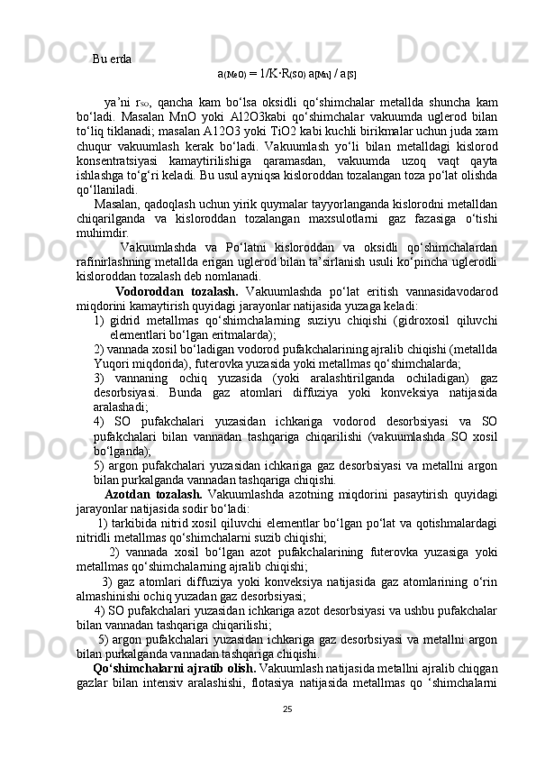      Bu erda 
a (MeO)  = 1/K·R (SO)  a [Mn]  / a [S]
          ya’ni   r SO ,   qancha   kam   bo‘lsa   oksidli   qo‘shimchalar   metallda   shuncha   kam
bo‘ladi.   Masalan   MnO   yoki   Al2O3kabi   qo‘shimchalar   vakuumda   uglerod   bilan
to‘liq tiklanadi; masalan A12O3 yoki T і O2 kabi kuchli birikmalar uchun juda xam
chuqur   vakuumlash   kerak   bo‘ladi.   Vakuumlash   yo‘li   bilan   metalldagi   kislorod
konsentratsiyasi   kamaytirilishiga   qaramasdan,   vakuumda   uzoq   vaqt   qayta
ishlashga to‘g‘ri keladi. Bu usul ayniqsa kisloroddan tozalangan toza po‘lat olishda
qo‘llaniladi.
     Masalan, qadoqlash uchun yirik quymalar tayyorlanganda kislorodni metalldan
chiqarilganda   va   kisloroddan   tozalangan   maxsulotlarni   gaz   fazasiga   o‘tishi
muhimdir.
          Vakuumlashda   va   Po‘latni   kisloroddan   va   oksidli   qo‘shimchalardan
rafinirlashning metallda erigan uglerod bilan ta’sirlanish usuli ko‘pincha uglerodli
kisloroddan tozalash deb nomlanadi.
          Vodoroddan   tozalash.   Vakuumlashda   po‘lat   eritish   vannasidavodarod
miqdorini kamaytirish quyidagi jarayonlar natijasida yuzaga keladi:
1) gidrid   metallmas   qo‘shimchalarning   suziyu   chiqishi   (gidroxosil   qiluvchi
elementlari bo‘lgan eritmalarda);
2) vannada xosil bo‘ladigan vodorod pufakchalarining ajralib chiqishi (metallda
Yuqori miqdorida), futerovka yuzasida yoki metallmas qo‘shimchalarda;
3)   vannaning   ochiq   yuzasida   (yoki   aralashtirilganda   ochiladigan)   gaz
desorbsiyasi.   Bunda   gaz   atomlari   diffuziya   yoki   konveksiya   natijasida
aralashadi;
4)   SO   pufakchalari   yuzasidan   ichkariga   vodorod   desorbsiyasi   va   SO
pufakchalari   bilan   vannadan   tashqariga   chiqarilishi   (vakuumlashda   SO   xosil
bo‘lganda);
5)   argon   pufakchalari   yuzasidan   ichkariga   gaz   desorbsiyasi   va   metallni   argon
bilan purkalganda vannadan tashqariga chiqishi.
          Azotdan   tozalash.   Vakuumlashda   azotning   miqdorini   pasaytirish   quyidagi
jarayonlar natijasida sodir bo‘ladi:
         1) tarkibida nitrid xosil qiluvchi elementlar bo‘lgan po‘lat va qotishmalardagi
nitridli metallmas qo‘shimchalarni suzib chiqishi;
          2)   vannada   xosil   bo‘lgan   azot   pufakchalarining   futerovka   yuzasiga   yoki
metallmas qo‘shimchalarning ajralib chiqishi;
          3)   gaz   atomlari   diffuziya   yoki   konveksiya   natijasida   gaz   atomlarining   o‘rin
almashinishi ochiq yuzadan gaz desorbsiyasi;
     4) SO pufakchalari yuzasidan ichkariga azot desorbsiyasi va ushbu pufakchalar
bilan vannadan tashqariga chiqarilishi;
         5) argon pufakchalari yuzasidan ichkariga gaz desorbsiyasi  va metallni argon
bilan purkalganda vannadan tashqariga chiqishi.
      Qo‘shimchalarni ajratib olish.  Vakuumlash natijasida metallni ajralib chiqgan
gazlar   bilan   intensiv   aralashishi,   flotasiya   natijasida   metallmas   qo   ‘shimchalarni
25 