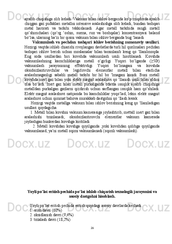 ajralib chiqishiga olib keladi. Vakuum bilan ishlov berganda ko‘p miqdorda ajralib
chiqgan gaz pufaklari metallni intensive aralashishga  olib keladi, bundan tashqari
metal   harorati   va   tarkibi   tekkislanadi.   Agar   metall   tarkibida   rangli   metall
qo‘shimchalari   (qo‘rg   ‘oshin,   surma,   rux   va   boshqalar)   konsentrasiyasi   baland
bo‘lsa, ularning ba’zi bir qismi vakuum bilan ishlov berganda bug ‘lanadi.
          Vakuumlash   va   pechdan   tashqari   ishlov   berishning   zamonaviy   usullari.
Hozirgi vaqtda ishlab chiarishi rivojlangan davlatlarda turli hil qurilmalari pechdan
tashqari   ishlov   berish   uchun   moslamalar   bilan   taminlanib   keng   qo   ‘llanilmoqda.
Eng   soda   usullardan   biri   kovshda   vakuumlash   usuli   hisoblanadi.   Kovshda
vakuumlashning   kamchiliklariga   metall   o‘girligi   Yuqori   bo‘lganda   (≥50t)
vakuumlash   jarayonining   effektivligi   Yuqori   bo‘lmagani   va   kovshda
oksidsizlantiruvchilar   va   legirlovchi   elementlar   metall   bilan   etarlicha
aralashmaganligi   sababli   metall   tarkibi   bir   hil   bo   ‘lmagani   kiradi.   Buni   metall
kovshda inert gaz bilan yoki elektr magnit aralashuvi qo ‘llanish usuli bilan oldini
olsa   bo‘ladi.   Inert   gaz   bilan   metall   purkalganda   odatda   issiqlik   ajralib   chiqishiga
metalldan   purkalgan   gazlarni   qizdirish   uchun   sarflangan   issiqlik   ham   qo‘shiladi.
Elektr   magnit   aralashuvi   natijasida   bu   kamchiliklar   yoqo‘lad,   lekin   elektr   magnit
aralashuvi uchun qimmat bahova murakkab dastgohni qo ‘llash kerak.
         Hozirgi vaqtda metallga vakuum bilan ishlov berishning keng qo ‘llaniladigan
usullari quydagicha.
     1. Metall bilan kovshni vakuum kamerasiga joylashtirib, mettall inert gaz bilan
aralashishi   tminlanadi;   oksidsizlantiruvchi   elementlar   vakuum   kamerada
joylashgan bunkerdan kovshga kiritiladi.
          2.   Metall   kovshdan   kovshga   quyilganda   ,yoki   kovshdan   qolibga   quyilganda
vakuumlanad, ya’ni metall oqimi vakuumlanadi (oqimli vakuumlash). 
Yoyli po’lat eritish pechida po‘lat ishlab chiqarish texnologik jarayonini va
asosiy dastgohni hisoblash.
     Yoyli po’lat eritish pechida eritish quyidagi asosiy davrlarda kechadi.
     1. erish davri (60%)
     2. oksidlanish davri (9,4%)
     3. tozalash davri (18,2%)
26 