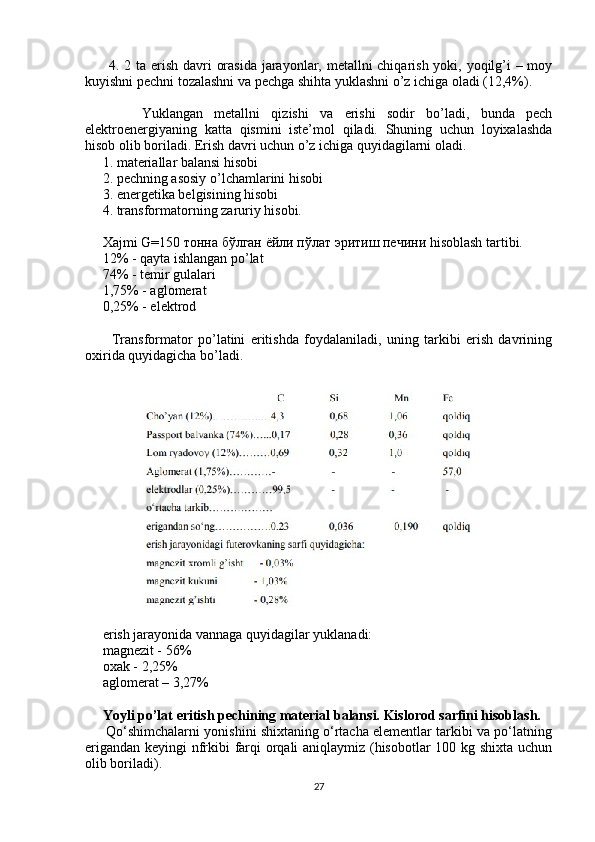          4. 2 ta erish davri orasida  jarayonlar, metallni  chiqarish yoki, yoqilg’i – moy
kuyishni pechni tozalashni va pechga shihta yuklashni o’z ichiga oladi (12,4%).
          Yuklangan   metallni   qizishi   va   erishi   sodir   bo’ladi,   bunda   pech
elektroenergiyaning   katta   qismini   iste’mol   qiladi.   Shuning   uchun   loyixalashda
hisob olib boriladi. Erish davri uchun o’z ichiga quyidagilarni oladi.
     1. materiallar balansi hisobi
     2. pechning asosiy o’lchamlarini hisobi
     3. energetika belgisining hisobi
     4. transformatorning zaruriy hisobi.
     Xajmi G=150  тонна   бўлган   ёйли   пўлат   эритиш   печини  hisoblash tartibi.
     12% - qayta ishlangan po’lat
     74% - temir gulalari
     1,75% - aglomerat
     0,25% - elektrod
          Transformator   po’latini   eritishda   foydalaniladi,   uning   tarkibi   erish   davrining
oxirida quyidagicha bo’ladi.
     erish jarayonida vannaga quyidagilar yuklanadi:
     magnezit - 56%
     oxak - 2,25%
     aglomerat – 3,27%
      Yoyli po’lat eritish pechining material balansi. Kislorod sarfini hisoblash.
      Qo‘shimchalarni yonishini shixtaning o‘rtacha elementlar tarkibi va po‘latning
erigandan keyingi nfrkibi farqi orqali aniqlaymiz (hisobotlar 100 kg shixta uchun
olib boriladi).
27 