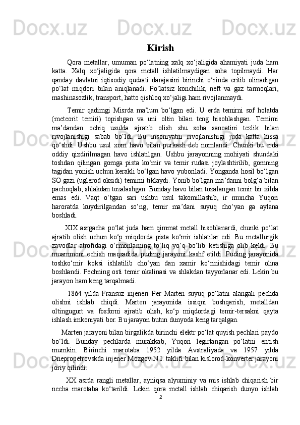 Kirish
          Qora   metallar,   umuman   po‘latning   xalq   xo‘jaligida   ahamiyati   juda   ham
katta.   Xalq   xo‘jaligida   qora   metall   ishlatilmaydigan   soha   topilmaydi.   Har
qanday   davlatni   iqtisodiy   qudrati   darajasini   birinchi   o‘rinda   eritib   olinadigan
po‘lat   miqdori   bilan   aniqlanadi.   Po‘latsiz   konchilik,   neft   va   gaz   tarmoqlari,
mashinasozlik, transport, hatto qishloq xo‘jaligi ham rivojlanmaydi.
          Temir   qadimgi   Misrda   ma’lum   bo‘lgan   edi.   U   erda   temirni   sof   holatda
(meteorit   temiri)   topishgan   va   uni   oltin   bilan   teng   hisoblashgan.   Temirni
ma’dandan   ochiq   usulda   ajratib   olish   shu   soha   sanoatini   tezlik   bilan
rivojlanishigi   sabab   bo‘ldi.   Bu   insoniyatni   rivojlanishigi   juda   katta   hissa
qo‘shdi.   Ushbu   usul   xom   havo   bilan   purkash   deb   nomlandi.   Chunki   bu   erda
oddiy   qizdirilmagan   havo   ishlatilgan.   Ushbu   jarayonning   mohiyati   shundaki
toshdan   qilingan   gornga   pista   ko‘mir   va   temir   rudasi   joylashtirilib,   gornning
tagidan yonish uchun kerakli bo‘lgan havo yuboriladi. Yonganda hosil bo‘lgan
SO gazi (uglerod oksidi) temirni tiklaydi. Yonib bo‘lgan ma’danni bolg‘a bilan
pachoqlab, shlakdan tozalashgan. Bunday havo bilan tozalangan temir bir xilda
emas   edi.   Vaqt   o‘tgan   sari   ushbu   usul   takomillashib,   ir   muncha   Yuqori
haroratda   kuydirilgandan   so‘ng,   temir   ma’dani   suyuq   cho‘yan   ga   aylana
boshladi.
          XIX   asrgacha   po‘lat   juda   ham   qimmat   metall   hisoblanardi,   chunki   po‘lat
ajratib   olish   uchun   ko‘p   miqdorda   pista   ko‘mir   ishlatilar   edi.   Bu   metallurgik
zavodlar   atrofidagi   o‘rmonlarning   to‘liq   yo‘q   bo‘lib   ketishiga   olib   keldi.   Bu
muammoni   echish   maqsadida   puding   jarayoni   kashf   etildi.   Puding   jarayonida
toshko‘mir   koksi   ishlatilib   с ho‘yan   dan   xamir   ko‘rinishidagi   temir   olina
boshlandi. Pechning osti temir okalinasi va shlakdan tayyorlanar edi. Lekin bu
jarayon ham keng tarqalmadi.
          1864   yilda   Fransuz   injeneri   Per   Marten   suyuq   po‘latni   alangali   pechda
olishni   ishlab   chiqdi.   Marten   jarayonida   issiqni   boshqarish,   metalldan
oltingugurt   va   fosforni   ajratib   olish,   ko‘p   miqdordagi   temir-tersakni   qayta
ishlash imkoniyati bor. Bu jarayon butun dunyoda keng tarqalgan.
     Marten jarayoni bilan birgalikda birinchi elektr po‘lat quyish pechlari paydo
bo‘ldi.   Bunday   pechlarda   murakkab,   Yuqori   legirlangan   po‘latni   eritish
mumkin.   Birinchi   marotaba   1952   yilda   Avstraliyada   va   1957   yilda
Dnepropetrovskda injener Mozgov N.I. taklifi bilan kislorod-konverter jarayoni
joriy qilindi.
          XX   asrda   rangli   metallar,   ayniqsa   alyuminiy   va   mis   ishlab   chiqarish   bir
necha   marotaba   ko‘tarildi.   Lekin   qora   metall   ishlab   chiqarish   dunyo   ishlab
2