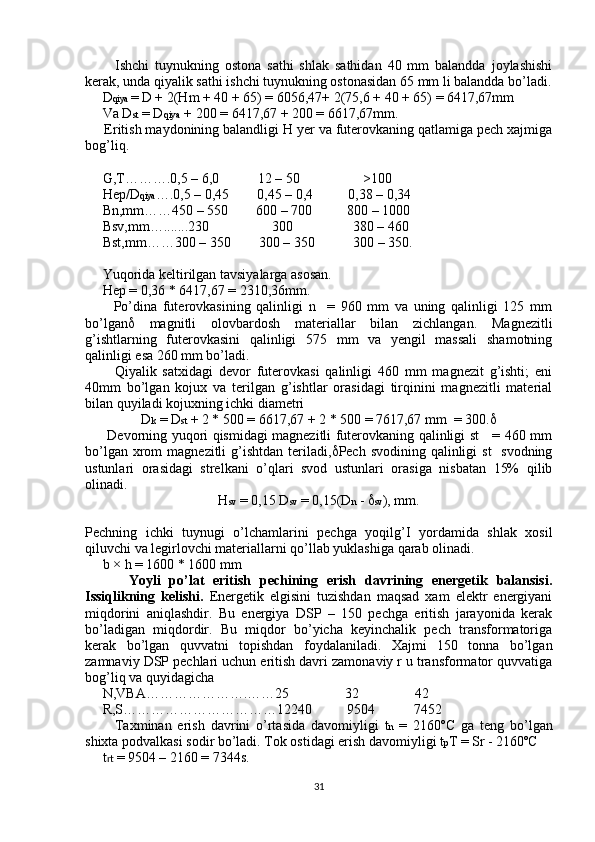           Ishchi   tuynukning   ostona   sathi   shlak   sathidan   40   mm   balandda   joylashishi
kerak, unda qiyalik sathi ishchi tuynukning ostonasidan 65 mm li balandda bo’ladi.
     D qiya  = D + 2(Hm + 40 + 65) = 6056,47+ 2(75,6 + 40 + 65) = 6417,67mm
     Va D st  = D qiya  + 200 = 6417,67 + 200 = 6617,67mm.
     Eritish maydonining balandligi H yer va futerovkaning qatlamiga pech xajmiga
bog’liq.
     G,T……….0,5 – 6,0           12 – 50                  >100
     Hep/D qiya ….0,5 – 0,45        0,45 – 0,4          0,38 – 0,34
     Bn,mm……450 – 550        600 – 700          800 – 1000
     Bsv,mm….......230                  300                 380 – 460
     Bst,mm……300 – 350        300 – 350           300 – 350.
     Yuqorida keltirilgan tavsiyalarga asosan.
     Hep = 0,36 * 6417,67 = 2310,36mm.
          Po’dina   futerovkasining   qalinligi   n     =   960   mm   va   uning   qalinligi   125   mm
bo’lgan    magnitli   olovbardosh   materiallar   bilan   zichlangan.   Magnezitli
g’ishtlarning   futerovkasini   qalinligi   575   mm   va   yengil   massali   shamotning
qalinligi esa 260 mm bo’ladi.
          Qiyalik   satxidagi   devor   futerovkasi   qalinligi   460   mm   magnezit   g’ishti;   eni
40mm   bo’lgan   kojux   va   terilgan   g’ishtlar   orasidagi   tirqinini   magnezitli   material
bilan quyiladi kojuxning ichki diametri
D k  = D st  + 2 * 500 = 6617,67 + 2 * 500 = 7617,67 mm  = 300. 
         Devorning yuqori qismidagi magnezitli futerovkaning qalinligi st     = 460 mm
bo’lgan xrom  magnezitli  g’ishtdan teriladi,  Pech svodining qalinligi  st    svodning
ustunlari   orasidagi   strelkani   o’qlari   svod   ustunlari   orasiga   nisbatan   15%   qilib
olinadi.
H sv  = 0,15 D sv  = 0,15(D n  -   sv ), mm.
Pechning   ichki   tuynugi   o’lchamlarini   pechga   yoqilg’I   yordamida   shlak   xosil
qiluvchi va legirlovchi materiallarni qo’llab yuklashiga qarab olinadi.
     b × h = 1600 * 1600 mm
          Yoyli   po’lat   eritish   pechining   erish   davrining   energetik   balansisi.
Issiqlikning   kelishi.   Energetik   elgisini   tuzishdan   maqsad   xam   elektr   energiyani
miqdorini   aniqlashdir.   Bu   energiya   DSP   –   150   pechga   eritish   jarayonida   kerak
bo’ladigan   miqdordir.   Bu   miqdor   bo’yicha   keyinchalik   pech   transformatoriga
kerak   bo’lgan   quvvatni   topishdan   foydalaniladi.   Xajmi   150   tonna   bo’lgan
zamnaviy DSP pechlari uchun eritish davri zamonaviy r u transformator quvvatiga
bog’liq va quyidagicha
     N,VBA………………….……25                32                42
     R,S……………………………12240          9504           7452
          Taxminan   erish   davrini   o’rtasida   davomiyligi   t n   =   2160ºC   ga   teng   bo’lgan
shixta podvalkasi sodir bo’ladi. Tok ostidagi erish davomiyligi t p T = Sr - 2160ºC
     t rt  = 9504 – 2160 = 7344s.
31 