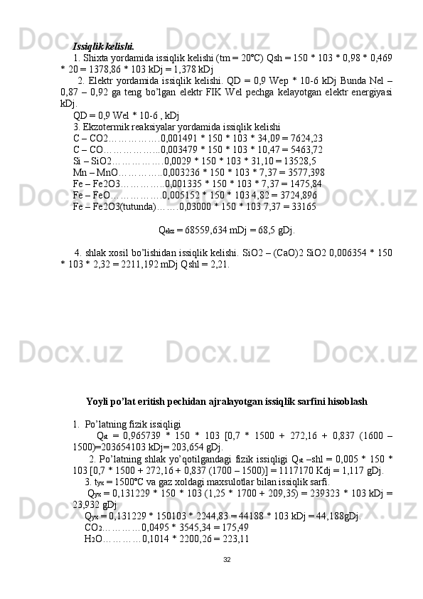       Issiqlik kelishi.
     1. Shixta yordamida issiqlik kelishi (tm = 20ºC) Qsh = 150 * 103 * 0,98 * 0,469
* 20 = 1378,86 * 103 kDj = 1,378 kDj
         2. Elektr yordamida issiqlik kelishi. QD = 0,9 Wep * 10-6 kDj Bunda Nel  –
0,87   –   0,92   ga   teng   bo’lgan   elektr   FIK   Wel   pechga   kelayotgan   elektr   energiyasi
kDj.
     QD = 0,9 Wel * 10-6 , kDj
     3. Ekzotermik reaksiyalar yordamida issiqlik kelishi
     C – CO2…………….0,001491 * 150 * 103 * 34,09 = 7624,23
     C – CO……………...0,003479 * 150 * 103 * 10,47 = 5463,72
     Si – SiO2…………….0,0029 * 150 * 103 * 31,10 = 13528,5
     Mn – MnO…………..0,003236 * 150 * 103 * 7,37 = 3577,398
     Fe – Fe2O3…………..0,001335 * 150 * 103 * 7,37 = 1475,84
     Fe – FeO…………….0,005152 * 150 * 103 4,82 = 3724,896
     Fe – Fe2O3(tutunda)…….0,03000 * 150 * 103 7,37 = 33165
Q ekz  = 68559,634 mDj = 68,5 gDj.
      4. shlak xosil bo’lishidan issiqlik kelishi. SiO2 – (CaO)2 SiO2 0,006354 * 150
* 103 * 2,32 = 2211,192 mDj Qshl = 2,21.
Yoyli po’lat eritish pechidan ajralayotgan issiqlik sarfini hisoblash
1. Po’latning fizik issiqligi
          Q st   =   0,965739   *   150   *   103   [0,7   *   1500   +   272,16   +   0,837   (1600   –
1500)=203654103 kDj= 203,654 gDj.
         2. Po’latning shlak yo’qotilgandagi fizik issiqligi Q st   –shl = 0,005 * 150 *
103 [0,7 * 1500 + 272,16 + 0,837 (1700 – 1500)] = 1117170 Kdj = 1,117 gDj.
     3. t yx  = 1500ºC va gaz xoldagi maxsulotlar bilan issiqlik sarfi.    
       Q yx  = 0,131229 * 150 * 103 (1,25 * 1700 + 209,35) = 239323 * 103 kDj =
23,932 gDj
     Q yx  = 0,131229 * 150103 * 2244,83 = 44188 * 103 kDj = 44,188gDj.
     CO 2 …………0,0495 * 3545,34 = 175,49
     H 2 O…………0,1014 * 2200,26 = 223,11
32 