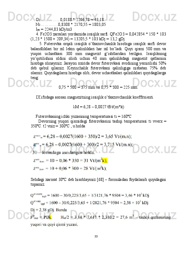      O 2 …………...0,0188 * 2296,78 = 43,18
     N 2 ………….0,8308 * 2170,55 = 1803,05
     I yx  = 2244,83 kDj/m3
     4. Fe2O3 zarralari yordamida issiqlik sarfi. QFe2O3 = 0,042854 * 150 * 103
(1,23 * 1500 + 209,34) = 13205,5 * 103 kDj = 13,2 gDj. 
          5.   Futerovka   orqali   issiqlik   o’tkazuvchanlik   hisobiga   issiqlik   sarfi   devor
balandliklari   bir   xil   lekin   qalinliklari   har   xil   bo’ladi.   Quyi   qismi   500   mm   va
yuqori   uchastkasi   300   mm   magnezit   g’ishtlaridan   terilgan.   Issiqlikning
yo’qotilishini   oldini   olish   uchun   40   mm   qalinlikdagi   magnezit   qatlamini
hisobga olmaymiz. Jarayon oxirida devor futerovkasi svodining yemirilishi 50%
deb   qabul   qilamiz.   Keyinchalik   futerovkani   qalinligiga   nisbatan   75%   deb
olamiz. Quyidagilarni hisobga olib, devor uchastkalari qalinliklari quyidagilarga
teng:
0,75 * 500 = 375 mm va 0,75 * 300 = 225 mm.
     IX ifodaga asosan magnezitning issiqlik o’tkazuvchanlik koeffitsienti. 
 M = 6,28 – 0,0027 tBt/(m*k)
     Futerovkaning ichki yuzasining temperaturasi t 1  = 160ºC
          Devorning   yuqori   qismidagi   futerovkasini   tashqi   temperaturasi   t 2   vverx   =
350ºC. t2 vniz = 300ºC , u holda
Sehdagi xarorat 30ºC deb hisoblaymiz [68] – formuladan foydalanib quyidagini
topamiz.
33 