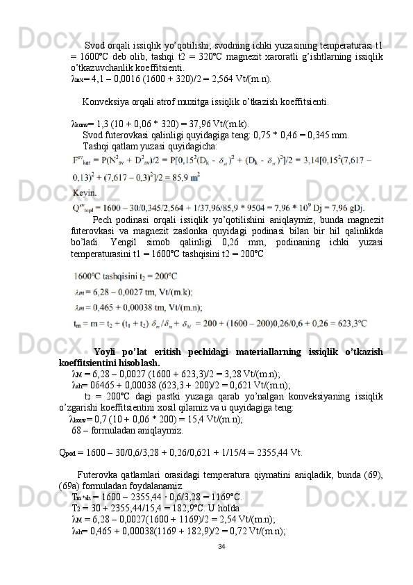 Svod orqali issiqlik yo’qotilishi, svodning ichki yuzasining temperaturasi t1
=   1600ºC   deb   olib,   tashqi   t2   =   320ºC   magnezit   xaroratli   g’ishtlarning   issiqlik
o’tkazuvchanlik koeffitsienti.
 mx = 4,1 – 0,0016 (1600 + 320)/2 = 2,564 Vt/(m.n).
     Konveksiya orqali atrof muxitga issiqlik o’tkazish koeffitsienti.
 konv = 1,3 (10 + 0,06 * 320) = 37,96 Vt/(m.k).
     Svod futerovkasi qalinligi quyidagiga teng: 0,75 * 0,46 = 0,345 mm.
     Tashqi qatlam yuzasi quyidagicha:
          Pech   podinasi   orqali   issiqlik   yo’qotilishini   aniqlaymiz,   bunda   magnezit
futerovkasi   va   magnezit   zaslonka   quyidagi   podinasi   bilan   bir   hil   qalinlikda
bo’ladi.   Yengil   simob   qalinligi   0,26   mm,   podinaning   ichki   yuzasi
temperaturasini t1 = 1600ºC tashqisini t2 = 200ºC
          Yoyli   po’lat   eritish   pechidagi   materiallarning   issiqlik   o’tkazish
koeffitsientini hisoblash.
       M  = 6,28 – 0,0027 (1600 + 623,3)/2 = 3,28 Vt/(m.n);
       sh = 0 б 465 + 0,00038 (623,3 + 200)/2 = 0,621 Vt/(m.n);
          t 2   =   200ºC   dagi   pastki   yuzaga   qarab   yo’nalgan   konveksiyaning   issiqlik
o’zgarishi koeffitsientini xosil qilamiz va u quyidagiga teng:
      konv = 0,7 (10 + 0,06 * 200) = 15,4 Vt/(m.n);
     68 – formuladan aniqlaymiz.
Q pod  = 1600 – 30/0,6/3,28 + 0,26/0,621 + 1/15/4 = 2355,44 Vt.
          Futerovka   qatlamlari   orasidagi   temperatura   qiymatini   aniqladik,   bunda   (69),
(69a) formuladan foydalanamiz.
     T m*sh  = 1600 – 2355,44 · 0,6/3,28 = 1169ºC.
     T 2  = 30 + 2355,44/15,4 = 182,9ºC. U holda 
       M  = 6,28 – 0,0027(1600 + 1169)/2 = 2,54 Vt/(m.n);
       sh = 0,465 + 0,00038(1169 + 182,9)/2 = 0,72 Vt/(m.n);
34