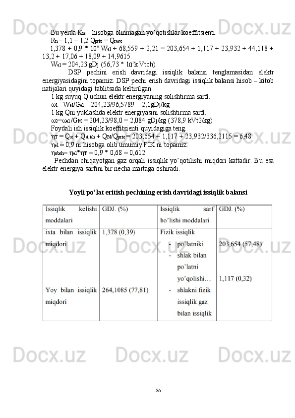      Bu yerda K n  – hisobga olinmagan yo’qotishlar koeffitsienti.
     R n  – 1,1 – 1,2 Q prix  = Q rasx
          1,378 + 0,9 * 1
0 6
  W el   + 68,559 + 2,21 = 203,654 + 1,117 + 23,932 + 44,118 +
13,2 + 17,06 + 18,09 + 14,9615.
     W el  = 204,23 gDj (56,73 * 1
0 3
k Vtch).
          DSP   pechini   erish   davridagi   issiqlik   balansi   tenglamasidan   elektr
energiyasidagini topamiz. DSP pechi erish davridagi issiqlik balansi hisob – kitob
natijalari quyidagi tablitsada keltirilgan.
     1 kg suyuq Q uchun elektr energiyaning solishtirma sarfi.
       1 = W el /G el  = 204,23/96,5789 = 2,1gDj/kg
     1 kg Qni yuklashda elektr energiyasini solishtirma sarfi.
       2 =  el  /G M  = 204,23/98,0 = 2,084 gDj/kg (378,9 kVt2/kg)
     Foydali ish issiqlik koeffitsienti quyidagiga teng. 
       T  = Q st  + Q st ish  + Q M /Q prix  = 203,654 + 1,117 + 23,932/336,2115 = 6,48
       el  = 0,9 ni hisobga olib umumiy FIK ni topamiz.
       obsh =   el *  T  = 0,9 * 0,68 = 0,612.
          Pechdan  chiqayotgan  gaz   orqali  issiqlik  yo’qotilishi   miqdori  kattadir.  Bu  esa
elektr energiya sarfini bir necha martaga oshiradi.
Yoyli po’lat eritish pechining erish davridagi issiqlik balansi
36 