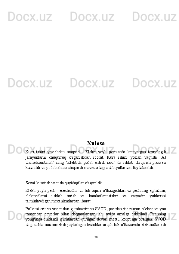 Xulosa
Kurs   ishini   yozishdan   maqsad   -   Elektr   yoyli   pechlarda   ketayotgan   texnologik
jarayonlarni   chuqurroq   o'rganishdan   iborat.   Kurs   ishini   yozish   vaqtida   "AJ
Uzmetkombinat"   ning   "Elektrda   po'lat   eritish   sexi"   da   ishlab   chiqarish   prossesi
kuzatildi va po'lat ishlab chiqarish mavzusidagi adabiyotlardan foydalanildi.
Sexni kuzatish vaqtida quyidagilar o'rganildi:
Elektr yoyli  pech - elektrodlar  va tok oqimi  o'tkazgichlari  va pechning egilishini,
elektrodlarni   ushlab   turish   va   harakatlantirishni   va   zaryadni   yuklashni
ta'minlaydigan mexanizmlardan iborat.
Po‘latni eritish yuqoridan gumbazsimon SVOD, pastdan sharsimon o‘choq va yon
tomondan   devorlar   bilan   chegaralangan   ish   joyida   amalga   oshiriladi.   Pechning
yong'inga   chidamli   g'ishtlardan   qurilgan   devori   metall   korpusga   o'ralgan.   SVOD
dagi uchta nosimmetrik joylashgan teshiklar orqali tok o'tkazuvchi elektrodlar ish
38