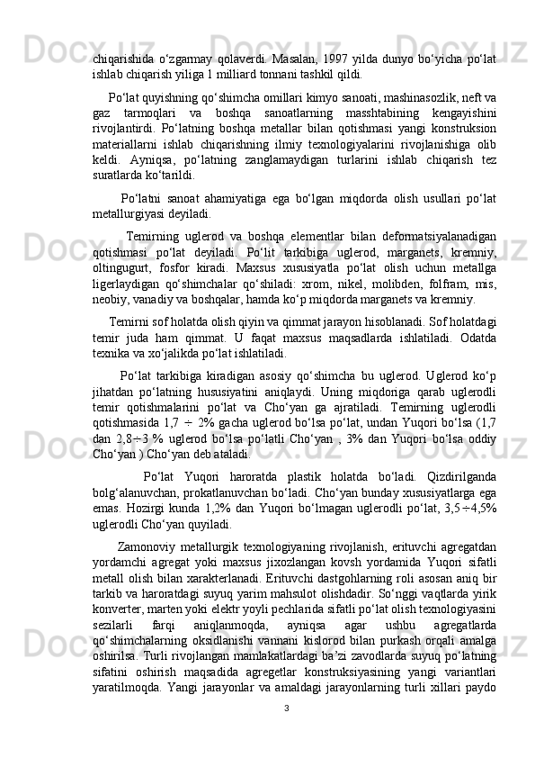 chiqarishida   o‘zgarmay   qolaverdi.   Masalan,   1997   yilda   dunyo   bo‘yicha   po‘lat
ishlab chiqarish yiliga 1 milliard tonnani tashkil qildi.
     Po‘lat quyishning qo‘shimcha omillari kimyo sanoati, mashinasozlik, neft va
gaz   tarmoqlari   va   boshqa   sanoatlarning   masshtabining   kengayishini
rivojlantirdi.   Po‘latning   boshqa   metallar   bilan   qotishmasi   yangi   konstruksion
materiallarni   ishlab   chiqarishning   ilmiy   texnologiyalarini   rivojlanishiga   olib
keldi.   Ayniqsa,   po‘latning   zanglamaydigan   turlarini   ishlab   chiqarish   tez
suratlarda ko‘tarildi.
          Po‘latni   sanoat   ahamiyatiga   ega   bo‘lgan   miqdorda   olish   usullari   po‘lat
metallurgiyasi deyiladi.
          Temirning   uglerod   va   boshqa   elementlar   bilan   deformatsiyalanadigan
qotishmasi   po‘lat   deyiladi.   Po‘lit   tarkibiga   uglerod,   marganets,   kremniy,
oltingugurt,   fosfor   kiradi.   Maxsus   xususiyatla   po‘lat   olish   uchun   metallga
ligerlaydigan   qo‘shimchalar   qo‘shiladi:   xrom,   nikel,   molibden,   folfram,   mis,
neobiy, vanadiy va boshqalar, hamda ko‘p miqdorda marganets va kremniy.
     Temirni sof holatda olish qiyin va qimmat jarayon hisoblanadi. Sof holatdagi
temir   juda   ham   qimmat.   U   faqat   maxsus   maqsadlarda   ishlatiladi.   Odatda
texnika va xo‘jalikda po‘lat ishlatiladi.
          Po‘lat   tarkibiga   kiradigan   asosiy   qo‘shimcha   bu   uglerod.   Uglerod   ko‘p
jihatdan   po‘latning   hususiyatini   aniqlaydi.   Uning   miqdoriga   qarab   uglerodli
temir   qotishmalarini   po‘lat   va   Cho‘yan   ga   ajratiladi.   Temirning   uglerodli
qotishmasida 1,7      2% gacha uglerod bo‘lsa po‘lat, undan Yuqori bo‘lsa (1,7
dan   2,8  3   %   uglerod   bo‘lsa   po‘latli   Cho‘yan   ,   3%   dan   Yuqori   bo‘lsa   oddiy
Cho‘yan ) Cho‘yan deb ataladi.
          Po‘lat   Yuqori   haroratda   plastik   holatda   bo‘ladi.   Qizdirilganda
bolg‘alanuvchan, prokatlanuvchan bo‘ladi. Cho‘yan bunday xususiyatlarga ega
emas.   Hozirgi   kunda   1,2%   dan   Yuqori   bo‘lmagan   uglerodli   po‘lat,   3,5  4,5%
uglerodli Cho‘yan quyiladi.
          Zamonoviy   metallurgik   texnologiyaning   rivojlanish,   erituvchi   agregatdan
yordamchi   agregat   yoki   maxsus   jixozlangan   kovsh   yordamida   Yuqori   sifatli
metall  olish bilan xarakterlanadi. Erituvchi  dastgohlarning roli  asosan  aniq bir
tarkib va haroratdagi suyuq yarim mahsulot olishdadir. So‘nggi vaqtlarda yirik
konverter, marten yoki elektr yoyli pechlarida sifatli po‘lat olish texnologiyasini
sezilarli   farqi   aniqlanmoqda,   ayniqsa   agar   ushbu   agregatlarda
qo‘shimchalarning   oksidlanishi   vannani   kislorod   bilan   purkash   orqali   amalga
oshirilsa. Turli rivojlangan mamlakatlardagi ba’zi zavodlarda suyuq po‘latning
sifatini   oshirish   maqsadida   agregetlar   konstruksiyasining   yangi   variantlari
yaratilmoqda.   Yangi   jarayonlar   va   amaldagi   jarayonlarning   turli   xillari   paydo
3 