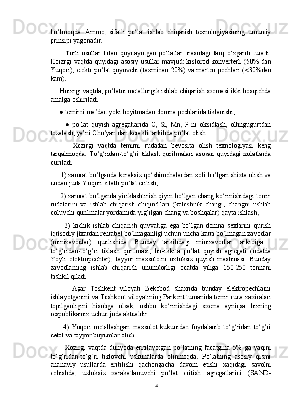 bo‘lmoqda.   Ammo,   sifatli   po‘lat   ishlab   chiqarish   texnologiyasining   umumiy
prinsipi yagonadir.
          Turli   usullar   bilan   quyilayotgan   po‘latlar   orasidagi   farq   o‘zgarib   turadi.
Hoizrgi  vaqtda  quyidagi  asosiy  usullar  mavjud:  kislorod-konverterli  (50%  dan
Yuqori), elektr po‘lat quyuvchi (taxminan 20%) va marten pechlari (  30%dan
kam).
     Hoizrgi vaqtda, po‘latni metallurgik ishlab chiqarish sxemasi ikki bosqichda
amalga oshiriladi.
     ● temirni ma’dan yoki boyitmadan domna pechlarida tiklanishi;
          ●   po‘lat   quyish   agregatlarida   C,   Si,   Mn,   P   ni   oksidlash,   oltingugurtdan
tozalash, ya’ni Cho‘yan dan kerakli tarkibda po‘lat olish.
          Xozirgi   vaqtda   temirni   rudadan   bevosita   olish   texnologiyasi   keng
tarqalmoqda.   To‘g‘ridan-to‘g‘ri   tiklash   qurilmalari   asosan   quyidagi   xolatlarda
quriladi:
      1) zarurat bo‘lganda keraksiz qo‘shimchalardan xoli bo‘lgan shixta olish va
undan juda Yuqori sifatli po‘lat eritish;
     2) zarurat bo‘lganda yiriklashtirish qiyin bo‘lgan chang ko‘rinishidagi temir
rudalarini   va   ishlab   chiqarish   chiqindilari   (kaloshnik   changi,   changni   ushlab
qoluvchi qurilmalar yordamida yig‘ilgan chang va boshqalar) qayta ishlash;
          3)   kichik   ishlab   chiqarish   quvvatiga   ega   bo‘lgan   domna   sexlarini   qurish
iqtisodiy jixatdan rentabel bo‘lmaganligi uchun uncha katta bo‘lmagan zavodlar
(minizavodlar)   qurilishida.   Bunday   tarkibdagi   minizavodlar   tarkibiga   :
to‘g‘ridan-to‘g‘ri   tiklash   qurilmasi,   bir-ikkita   po‘lat   quyish   agregati   (odatda
Yoyli   elektropechlar),   tayyor   maxsulotni   uzluksiz   quyish   mashinasi.   Bunday
zavodlarning   ishlab   chiqarish   unumdorligi   odatda   yiliga   150-250   tonnani
tashkil qiladi.
          Agar   Toshkent   viloyati   Bekobod   shaxrida   bunday   elektropechlarni
ishlayotganini va Toshkent viloyatining Parkent tumanida temir ruda zaxiralari
topilganligini   hisobga   olsak,   ushbu   ko‘rinishdagi   sxema   ayniqsa   bizning
respublikamiz uchun juda aktualdir.
          4)   Yuqori   metallashgan   maxsulot   kukunidan   foydalanib   to‘g‘ridan   to‘g‘ri
detal va tayyor buyumlar olish.
          Xozirgi   vaqtda   dunyoda   eritilayotgan   po‘latning   faqatgina   5%   ga   yaqini
to‘g‘ridan-to‘g‘ri   tiklovchi   uskunalarda   olinmoqda.   Po‘latning   asosiy   qismi
ananaviy   usullarda   eritilishi   qachongacha   davom   etishi   xaqidagi   savolni
echishda,   uzluksiz   xarakatlanuvchi   po‘lat   eritish   agregatlarini   (SAND-
4 