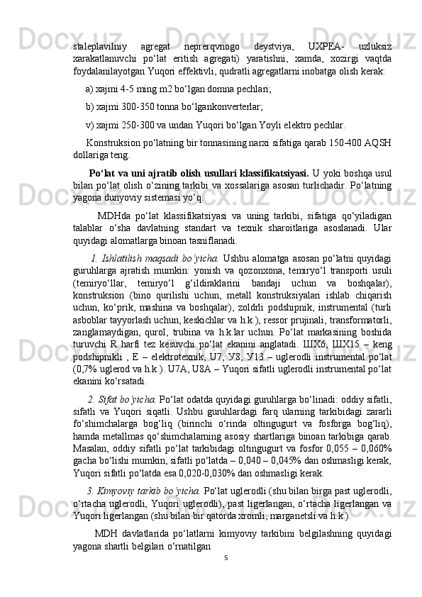 staleplavilniy   agregat   neprerqvnogo   deystviya,   UXPEA-   uzluksiz
xarakatlanuvchi   po‘lat   eritish   agregati)   yaratishni,   xamda,   xozirgi   vaqtda
foydalanilayotgan Yuqori effektivli, qudratli agregatlarni inobatga olish kerak:
     a) xajmi 4-5 ming m2 bo‘lgan domna pechlari;
     b) xajmi 300-350 tonna bo‘lgankonverterlar;
     v) xajmi 250-300 va undan Yuqori bo‘lgan Yoyli elektro pechlar.
     Konstruksion po‘latning bir tonnasining narxi sifatiga qarab 150-400 AQSH
dollariga teng.
         Po‘lat va uni ajratib olish usullari klassifikatsiyasi.   U yoki boshqa usul
bilan  po‘lat  olish   o‘zining  tarkibi   va  xossalariga   asosan  turlichadir.  Po‘latning
yagona dunyoviy sistemasi yo‘q.
          MDHda   po‘lat   klassifikatsiyasi   va   uning   tarkibi,   sifatiga   qo‘yiladigan
talablar   o‘sha   davlatning   standart   va   texnik   sharoitlariga   asoslanadi.   Ular
quyidagi alomatlarga binoan tasniflanadi.
          1.  Ishlatilish   maqsadi  bo‘yicha.   Ushbu  alomatga   asosan   po‘latni  quyidagi
guruhlarga   ajratish   mumkin:   yonish   va   qozonxona,   temiryo‘l   transporti   usuli
(temiryo‘llar,   temiryo‘l   g‘ildiraklarini   bandaji   uchun   va   boshqalar),
konstruksion   (bino   qurilishi   uchun,   metall   konstruksiyalari   ishlab   chiqarish
uchun,   ko‘prik,   mashina   va   boshqalar),   zoldrli   podshipnik,   instrumental   (turli
asboblar tayyorlash uchun, keskichlar va h.k.), ressor prujinali, transformatorli,
zanglamaydigan,   qurol,   trubina   va   h.k.lar   uchun.   Po‘lat   markasining   boshida
turuvchi   R   harfi   tez   kesuvchi   po‘lat   ekanini   anglatadi.   Ш X6,   Ш X15   –   keng
podshipnikli   ,   E   –   elektrotexnik,   U7,   У 8,   У 13   –   uglerodli   instrumental   po‘lat
(0,7% uglerod va h.k.). U7A, U8A – Yuqori sifatli uglerodli instrumental po‘lat
ekanini ko‘rsatadi.
      2. Sifat bo‘yicha.  Po‘lat odatda quyidagi guruhlarga bo‘linadi: oddiy sifatli,
sifatli   va   Yuqori   siqatli.   Ushbu   guruhlardagi   farq   ularning   tarkibidagi   zararli
fo‘shimchalarga   bog‘liq   (birinchi   o‘rinda   oltingugurt   va   fosforga   bog‘liq),
hamda metallmas qo‘shimchalarning asosiy shartlariga binoan tarkibiga qarab.
Masalan,   oddiy   sifatli   po‘lat   tarkibidagi   oltingugurt   va   fosfor   0,055   –   0,060%
gacha bo‘lishi mumkin, sifatli po‘latda – 0,040 – 0,045% dan oshmasligi kerak,
Yuqori sifatli po‘latda esa 0,020-0,030% dan oshmasligi kerak.
     3. Kimyoviy tarkib bo‘yicha.  Po‘lat uglerodli (shu bilan birga past uglerodli,
o‘rtacha   uglerodli,   Yuqori   uglerodli),   past   ligerlangan,   o‘rtacha   ligerlangan  va
Yuqori ligerlangan (shu bilan bir qatorda xromli, marganetsli va h.k.).
          MDH   davlatlarida   po‘latlarni   kimyoviy   tarkibini   belgilashning   quyidagi
yagona shartli belgilari o‘rnatilgan
5 