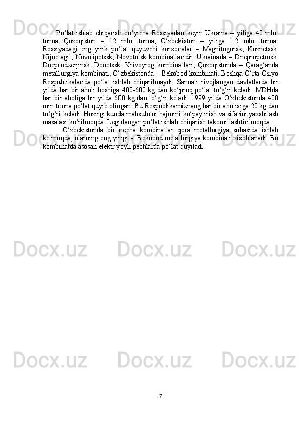           Po‘lat   ishlab   chiqarish   bo‘yicha   Rossiyadan   keyin   Ukraina   –   yiliga   40   mln.
tonna   Qozoqiston   –   12   mln.   tonna,   O‘zbekiston   –   yiliga   1,2   mln.   tonna.
Rossiyadagi   eng   yirik   po‘lat   quyuvchi   korxonalar   –   Magnitogorsk,   Kuznetssk,
Nijnetagil, Novolipetssk,   Novotulsk  kombinatlaridir. Ukrainada  – Dnepropetrosk,
Dneprodzerjinsk,   Donetssk,   Krivoyrog   kombinatlari,   Qozoqistonda   –   Qarag‘anda
metallurgiya kombinati, O‘zbekistonda – Bekobod kombinati. Boshqa O‘rta Osiyo
Respublikalarida   po‘lat   ishlab   chiqarilmaydi.   Sanoati   rivojlangan   davlatlarda   bir
yilda har bir  aholi  boshiga 400-600 kg dan ko‘proq po‘lat  to‘g‘ri keladi. MDHda
har bir aholiga bir yilda 600 kg dan to‘g‘ri keladi. 1999 yilda O‘zbekistonda 400
min tonna po‘lat quyib olingan. Bu Respublikamiznang har bir aholisiga 20 kg dan
to‘g‘ri keladi. Hozirgi kunda mahsulotni hajmini ko‘paytirish va sifatini yaxshilash
masalasi ko‘rilmoqda. Legirlangan po‘lat ishlab chiqarish takomillashtirilmoqda.
          O‘zbekistonda   bir   necha   kombinatlar   qora   metallurgiya   sohasida   ishlab
kelmoqda, ularning eng yirigi -   Bekobod metallurgiya kombinati xisoblanadi. Bu
kombinatda asosan elektr yoyli pechlarda po‘lat quyiladi.
7 