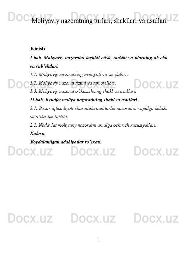 Moliyaviy nazoratning turlari, shakllari va usullari
 
Kirish 
I-bob. Moliyaviy  nazoratni tashkil  etish, tarkibi va ularning ob’ekti
va sub’ektlari. 
1.1. Moliyaviy nazoratning mohiyati va vazifalari. 
1.2. Moliyaviy nazorat tizimi va tamoyillari. 
1.3. Moliyaviy nazorat o’tkazishning shakl va usullari. 
II-bob. Byudjet moliya nazoratining shakl va usullari. 
2.1.   Bozor iqtisodiyoti sharoitida auditorlik nazoratini vujudga kelishi
va o’tkazish tartibi. 
2.2.   Nodavlat moliyaviy nazoratni amalga oshirish xususiyatlari. 
Xulosa 
Foydalanilgan adabiyotlar ro’yxati. 
 
 
 
 
 
 
1  
  