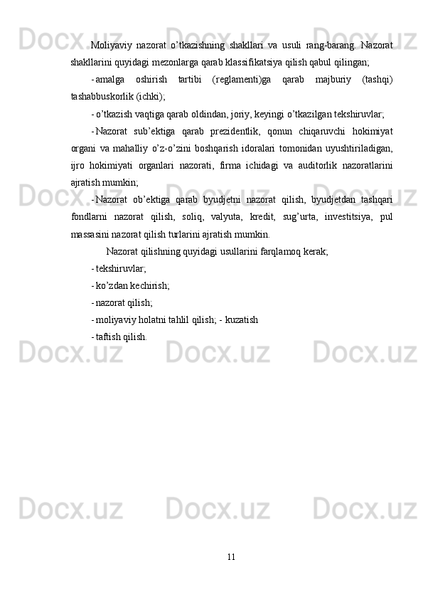 Moliyaviy   nazorat   o’tkazishning   shakllari   va   usuli   rang-barang.   Nazorat
shakllarini quyidagi mezonlarga qarab klassifikatsiya qilish qabul qilingan; 
- amalga   oshirish   tartibi   (reglamenti)ga   qarab   majburiy   (tashqi)
tashabbuskorlik (ichki); 
- o’tkazish vaqtiga qarab oldindan, joriy, keyingi o’tkazilgan tekshiruvlar; 
- Nazorat   sub’ektiga   qarab   prezidentlik,   qonun   chiqaruvchi   hokimiyat
organi   va   mahalliy   o’z-o’zini   boshqarish   idoralari   tomonidan   uyushtiriladigan,
ijro   hokimiyati   organlari   nazorati,   firma   ichidagi   va   auditorlik   nazoratlarini
ajratish mumkin; 
- Nazorat   ob’ektiga   qarab   byudjetni   nazorat   qilish,   byudjetdan   tashqari
fondlarni   nazorat   qilish,   soliq,   valyuta,   kredit,   sug’urta,   investitsiya,   pul
massasini nazorat qilish turlarini ajratish mumkin. 
 Nazorat qilishning quyidagi usullarini farqlamoq kerak; 
- tekshiruvlar; 
- ko’zdan kechirish; 
- nazorat qilish; 
- moliyaviy holatni tahlil qilish; -   kuzatish 
- taftish qilish. 
11  
  