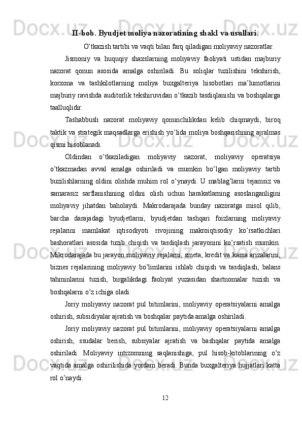 II-bob. Byudjet moliya nazoratining shakl va usullari.
O’tkazish tartibi va vaqti bilan farq qiladigan moliyaviy nazoratlar. 
Jismoniy   va   huquqiy   shaxslarning   moliyaviy   faoliyati   ustidan   majburiy
nazorat   qonun   asosida   amalga   oshiriladi.   Bu   soliqlar   tuzilishini   tekshirish,
korxona   va   tashkilotlarning   moliya   buxgalteriya   hisobotlari   ma’lumotlarini
majburiy ravishda auditorlik tekshiruvidan o’tkazib tasdiqlanishi va boshqalarga
taalluqlidir. 
Tashabbusli   nazorat   moliyaviy   qonunchilikdan   kelib   chiqmaydi,   biroq
taktik va strategik maqsadlarga erishish yo’lida moliya boshqarishning ajralmas
qismi hisoblanadi. 
Oldindan   o’tkaziladigan   moliyaviy   nazorat,   moliyaviy   operatsiya
o’tkazmadan   avval   amalga   oshiriladi   va   mumkin   bo’lgan   moliyaviy   tartib
buzilishlarning   oldini   olishda   muhim   rol   o’ynaydi.   U   mablag’larni   tejamsiz   va
samarasiz   sarflanishining   oldini   olish   uchun   harakatlarning   asoslanganligini
moliyaviy   jihatdan   baholaydi.   Makrodarajada   bunday   nazoratga   misol   qilib,
barcha   darajadagi   byudjetlarni,   byudjetdan   tashqari   foizlarning   moliyaviy
rejalarini   mamlakat   iqtisodiyoti   rivojining   makroiqtisodiy   ko’rsatkichlari
bashoratlari   asosida   tuzib   chiqish   va   tasdiqlash   jarayonini   ko’rsatish   mumkin.
Mikrodarajada bu jarayon moliyaviy rejalarni, smeta, kredit va kassa arizalarini,
biznes   rejalarining   moliyaviy   bo’limlarini   ishlab   chiqish   va   tasdiqlash,   balans
tahminlarini   tuzish,   birgalikdagi   faoliyat   yuzasidan   shartnomalar   tuzish   va
boshqalarni o’z ichiga oladi. 
Joriy   moliyaviy   nazorat   pul   bitimlarini,   moliyaviy   operatsiyalarni   amalga
oshirish, subsidiyalar ajratish va boshqalar paytida amalga oshiriladi. 
Joriy   moliyaviy   nazorat   pul   bitimlarini,   moliyaviy   operatsiyalarni   amalga
oshirish,   ssudalar   berish,   subsiyalar   ajratish   va   bashqalar   paytida   amalga
oshiriladi.   Moliyaviy   intizomning   saqlanishiga,   pul   hisob-kitoblarining   o’z
vaqtida amalga oshirilishida yordam beradi. Bunda buxgalteriya hujjatlari katta
rol o’naydi. 
12  
  