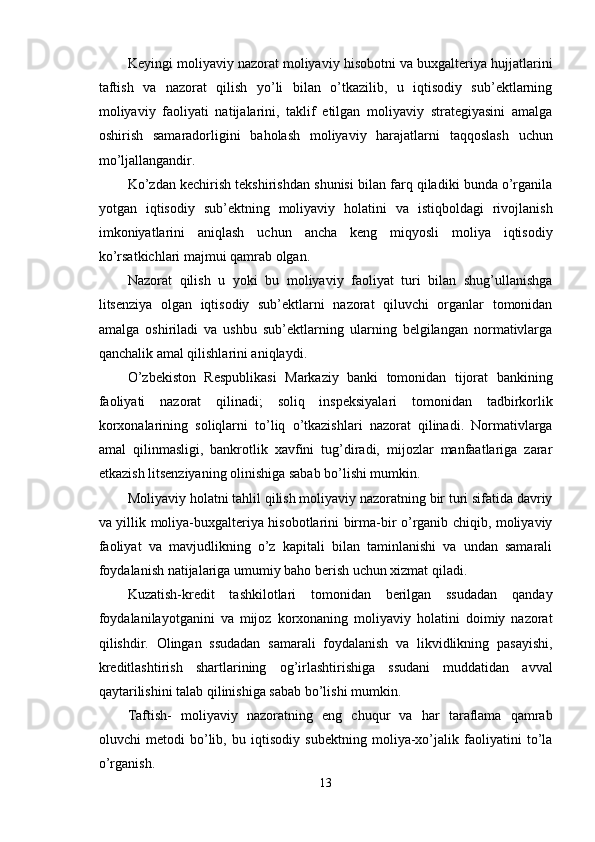 Keyingi moliyaviy nazorat moliyaviy hisobotni va buxgalteriya hujjatlarini
taftish   va   nazorat   qilish   yo’li   bilan   o’tkazilib,   u   iqtisodiy   sub’ektlarning
moliyaviy   faoliyati   natijalarini,   taklif   etilgan   moliyaviy   strategiyasini   amalga
oshirish   samaradorligini   baholash   moliyaviy   harajatlarni   taqqoslash   uchun
mo’ljallangandir. 
Ko’zdan kechirish tekshirishdan shunisi bilan farq qiladiki bunda o’rganila
yotgan   iqtisodiy   sub’ektning   moliyaviy   holatini   va   istiqboldagi   rivojlanish
imkoniyatlarini   aniqlash   uchun   ancha   keng   miqyosli   moliya   iqtisodiy
ko’rsatkichlari majmui qamrab olgan. 
Nazorat   qilish   u   yoki   bu   moliyaviy   faoliyat   turi   bilan   shug’ullanishga
litsenziya   olgan   iqtisodiy   sub’ektlarni   nazorat   qiluvchi   organlar   tomonidan
amalga   oshiriladi   va   ushbu   sub’ektlarning   ularning   belgilangan   normativlarga
qanchalik amal qilishlarini aniqlaydi. 
O’zbekiston   Respublikasi   Markaziy   banki   tomonidan   tijorat   bankining
faoliyati   nazorat   qilinadi;   soliq   inspeksiyalari   tomonidan   tadbirkorlik
korxonalarining   soliqlarni   to’liq   o’tkazishlari   nazorat   qilinadi.   Normativlarga
amal   qilinmasligi,   bankrotlik   xavfini   tug’diradi,   mijozlar   manfaatlariga   zarar
etkazish litsenziyaning olinishiga sabab bo’lishi mumkin. 
Moliyaviy holatni tahlil qilish moliyaviy nazoratning bir turi sifatida davriy
va yillik moliya-buxgalteriya hisobotlarini birma-bir o’rganib chiqib, moliyaviy
faoliyat   va   mavjudlikning   o’z   kapitali   bilan   taminlanishi   va   undan   samarali
foydalanish natijalariga umumiy baho berish uchun xizmat qiladi. 
Kuzatish-kredit   tashkilotlari   tomonidan   berilgan   ssudadan   qanday
foydalanilayotganini   va   mijoz   korxonaning   moliyaviy   holatini   doimiy   nazorat
qilishdir.   Olingan   ssudadan   samarali   foydalanish   va   likvidlikning   pasayishi,
kreditlashtirish   shartlarining   og’irlashtirishiga   ssudani   muddatidan   avval
qaytarilishini talab qilinishiga sabab bo’lishi mumkin. 
Taftish-   moliyaviy   nazoratning   eng   chuqur   va   har   taraflama   qamrab
oluvchi   metodi   bo’lib,   bu   iqtisodiy   subektning   moliya-xo’jalik   faoliyatini   to’la
o’rganish. 
13  
  