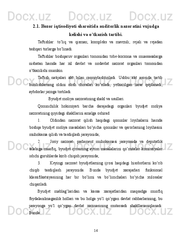 2.1.   Bozor iqtisodiyoti sharoitida auditorlik nazoratini vujudga
kelishi va o’tkazish tartibi.
Taftishlar:   to’liq   va   qisman;   kompleks   va   mavzuli;   rejali   va   rejadan
tashqari turlarga bo’linadi. 
Taftishlar   boshqaruv   organlari   tomonidan   tobe-korxona   va   muassasalarga
nisbatan   hamda   har   xil   davlat   va   nodavlat   nazorat   organlari   tomonidan
o’tkazilishi mumkin. 
Taftish   natijalari   akt   bilan   rasmiylashtiriladi.   Ushbu   akt   asosida   tartib
buzilishlarning   oldini   olish   choralari   ko’riladi,   yetkazilgan   zarar   qoplanadi,
aybdorlar jazoga tortiladi. 
Byudjet moliya nazoratining shakl va usullari. 
Qonunchilik   hokimiyati   barcha   darajadagi   organlari   byudjet   moliya
nazoratining quyidagi shakllarini amalga oshirad: 
1. Oldindan   nazorat   qilish   haqidagi   qonunlar   loyihalarni   hamda
boshqa byudjet moliya masalalari  bo’yicha qonunlar va qarorlarning loyihasini
muhokama qilish va tasdiqlash jarayonida; 
2. Joriy   nazorat-   parlament   muhokamasi   jarayonida   va   deputatlik
talabiga   muofiq,   byudjet   ijrosining   ayrim   masalalarini   qo’mitalar   komissiyalar
ishchi guruhlarda kirib chiqish jarayonida; 
3. Keyingi   nazorat   byudjetlarning   ijrosi   haqidagi   hisobotlarni   ko’rib
chiqib   tasdiqlash   jarayonida.   Bunda   byudjet   xarajarlari   funksional
klassifikatsiyasining   har   bir   bo’limi   va   bo’limchalari   bo’yicha   xulosalar
chiqariladi. 
Byudjet   mablag’laridan   va   kassa   xarajatlaridan   maqsadga   muofiq
foydalanilmaganlik   hollari   va   bu   holga   yo’l   qo’ygan   davlat   rahbarlarining,   bu
jarayonga   yo’l   qo’ygan   davlat   xazinasining   mutassadi   shakllarianiqlanadi:
Bunda: 
14  
  